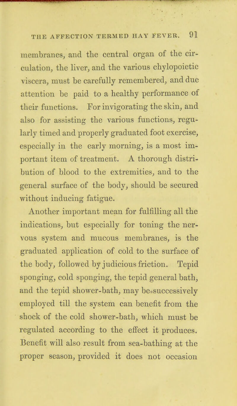 membranes, and the central organ of the cir- culation, the liver, and the various chylopoietic viscera, must be carefully remembered, and due attention be paid to a healthy performance of then- functions. For invigorating the skin, and also for assisting the various functions, regu- larly timed and properly graduated foot exercise, especially in the early morning, is a most im- portant item of treatment. A thorough distri- bution of blood to the extremities, and to the general surface of the body, should be secured without inducing fatigue. Another important mean for fulfilling all the indications, but especially for toning the ner- vous system and mucous membranes, is the graduated application of cold to the surface of the body, followed by judicious friction. Tepid sponging, cold sponging, the tepid general bath, and the tepid shower-bath, may be*successively employed till the system can benefit from the shock of the cold shower-bath, which must be regulated according to the effect it produces. Benefit will also result from sea-bathing at the proper season, provided it does not occasion