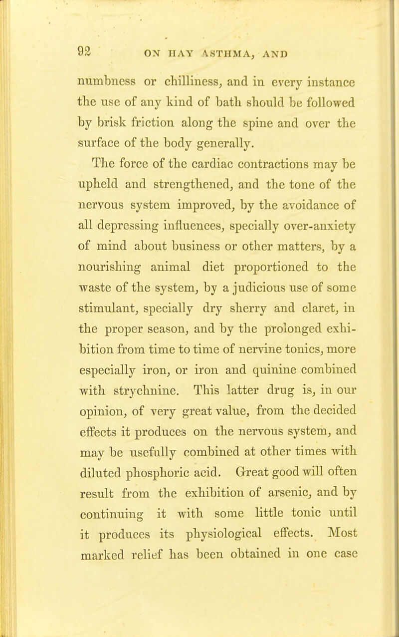 numbness or chilliness, and in every instance the use of any kind of bath should be followed by brisk friction along the spine and over the surface of the body generally. The force of the cardiac contractions may be upheld and strengthened, and the tone of the nervous system improved, by the avoidance of all depressing influences, specially over-anxiety of mind about business or other matters, by a nourishing animal diet proportioned to the waste of the system, by a judicious use of some stimulant, specially dry sherry and claret, in the proper season, and by the prolonged exhi- bition from time to time of nervine tonics, more especially iron, or iron and quinine combined with strychnine. This latter drug is, in our opinion, of very great value, from the decided effects it produces on the nervous system, and may be usefully combined at other times with diluted phosphoric acid. Great good will often result from the exhibition of arsenic, and by continuing it with some little tonic until it produces its physiological effects. Most marked relief has been obtained in one case