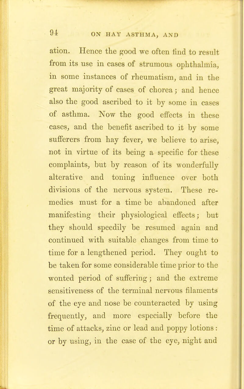 ation. Hence the good we often find to result from its use in cases of strumous ophthalmia, in some instances of rheumatism, and in the great majority of cases of chorea; and hence also the good ascribed to it by some in cases of asthma. Now the good effects in these cases, and the benefit ascribed to it by some sufferers from hay fever, we believe to arise, not in virtue of its being a specific for these complaints, but by reason of its wonderfully alterative and toning influence over both divisions of the nervous system. These re- medies must for a time be abandoned after manifesting their physiological effects; but they should speedily be resumed again and continued with suitable changes from time to time for a lengthened period. They ought to be taken for some considerable time prior to the wonted period of suffering; and the extreme sensitiveness of the terminal nervous filaments of the eye and nose be counteracted by using frequently, and more especially before the time of attacks, zinc or lead and poppy lotions : or by using, in the case of the eye, night and