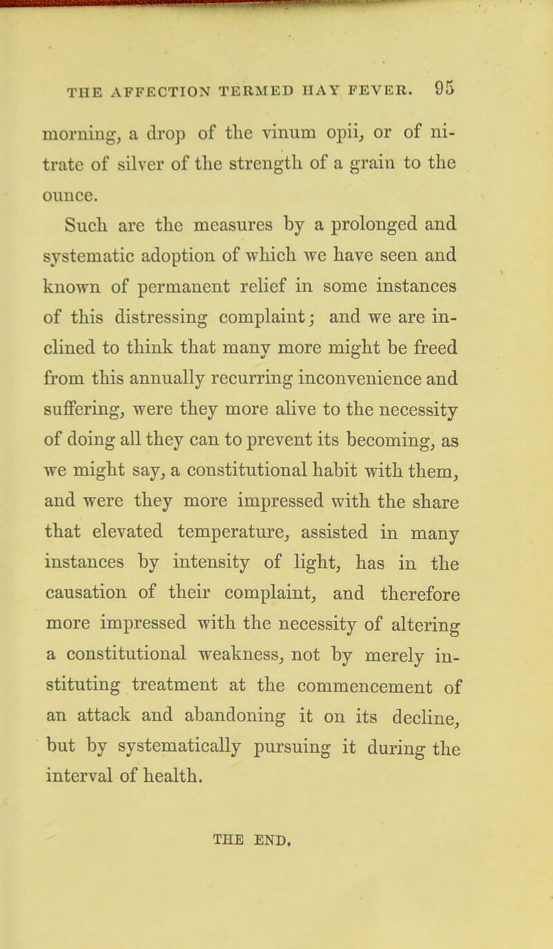 morning, a drop of the vinum opii, or of ni- trate of silver of the strength of a grain to the ounce. Such are the measures by a prolonged and systematic adoption of which we have seen and known of permanent relief in some instances of this distressing complaint; and we are in- clined to think that many more might be freed from this annually recurring inconvenience and suffering, were they more alive to the necessity of doing all they can to prevent its becoming, as we might say, a constitutional habit with them, and were they more impressed with the share that elevated temperature, assisted in many instances by intensity of light, has in the causation of their complaint, and therefore more impressed with the necessity of altering a constitutional weakness, not by merely in- stituting treatment at the commencement of an attack and abandoning it on its decline, but by systematically pursuing it during the interval of health. THE END,