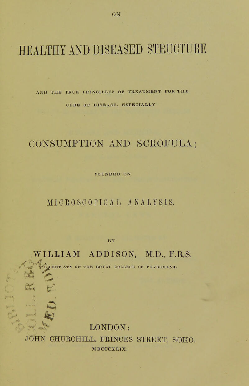 HEALTHY AND DISEASED STRUCTURE AND THE TRUE PRINCIPLES OF TREATMENT FOR THE CURE OF DISEASK, ESPECIALLY CONSUMPTION AND SCROFULA; FOUNDED ON MICEOSCOPIOAL ANALYSIS. BY WILLIAM ADDISON, M.D., F.R.S. t^'^ ^LICENTIATE OF THE ROYAT. COLLEGE OF PHYSICIANS. ■< LONDON: JOHN CHURCHILL, PRINCES STREET, SOHO. MDCCCXLIX.