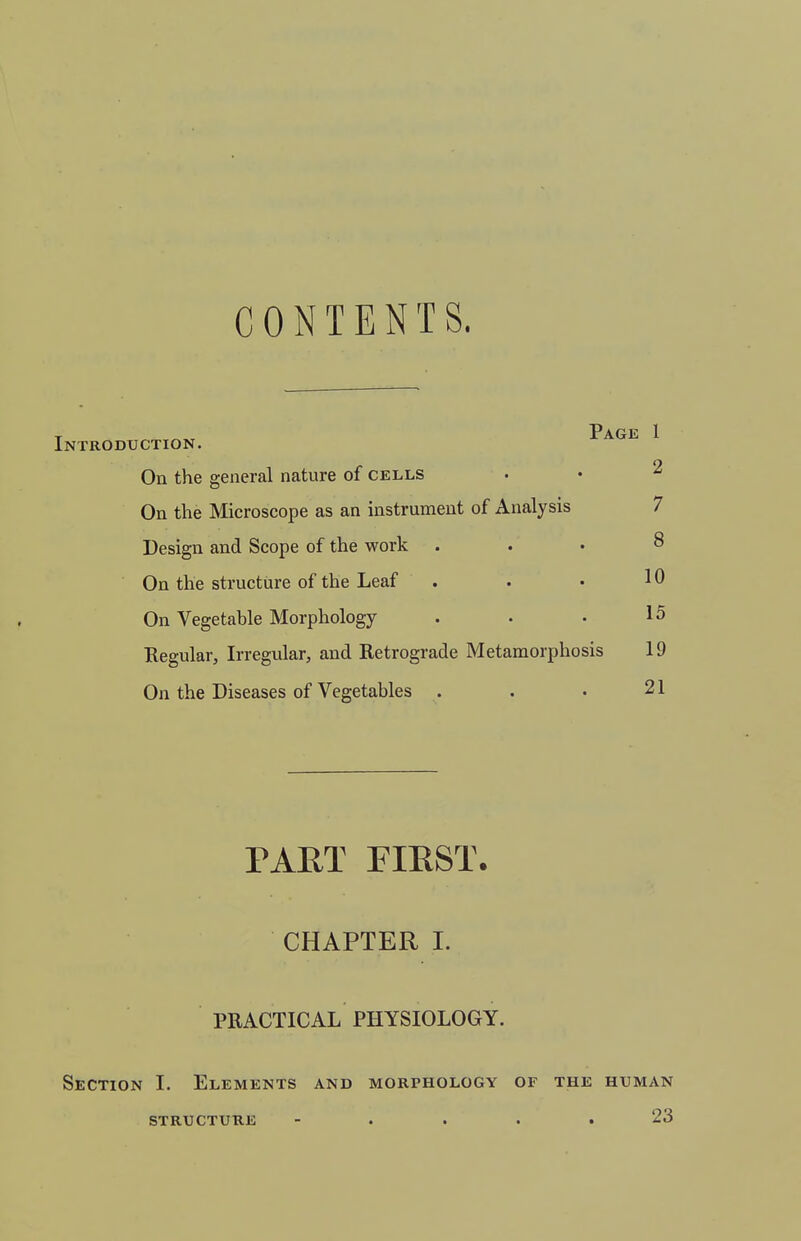 CONTENTS. T Page 1 Introduction. On the general nature of cells . • 2 On the Microscope as an instrument of Analysis 7 Design and Scope of the work ... 8 On the structure of the Leaf . . • 10 On Vegetable Morphology . • • 15 Regular, Irregular, and Retrograde Metamorphosis 19 On the Diseases of Vegetables . . • 21 PAUT FIEST. CHAPTER I. PRACTICAL PHYSIOLOGY. Section L Elements and morphology of the human structure - . . . .23