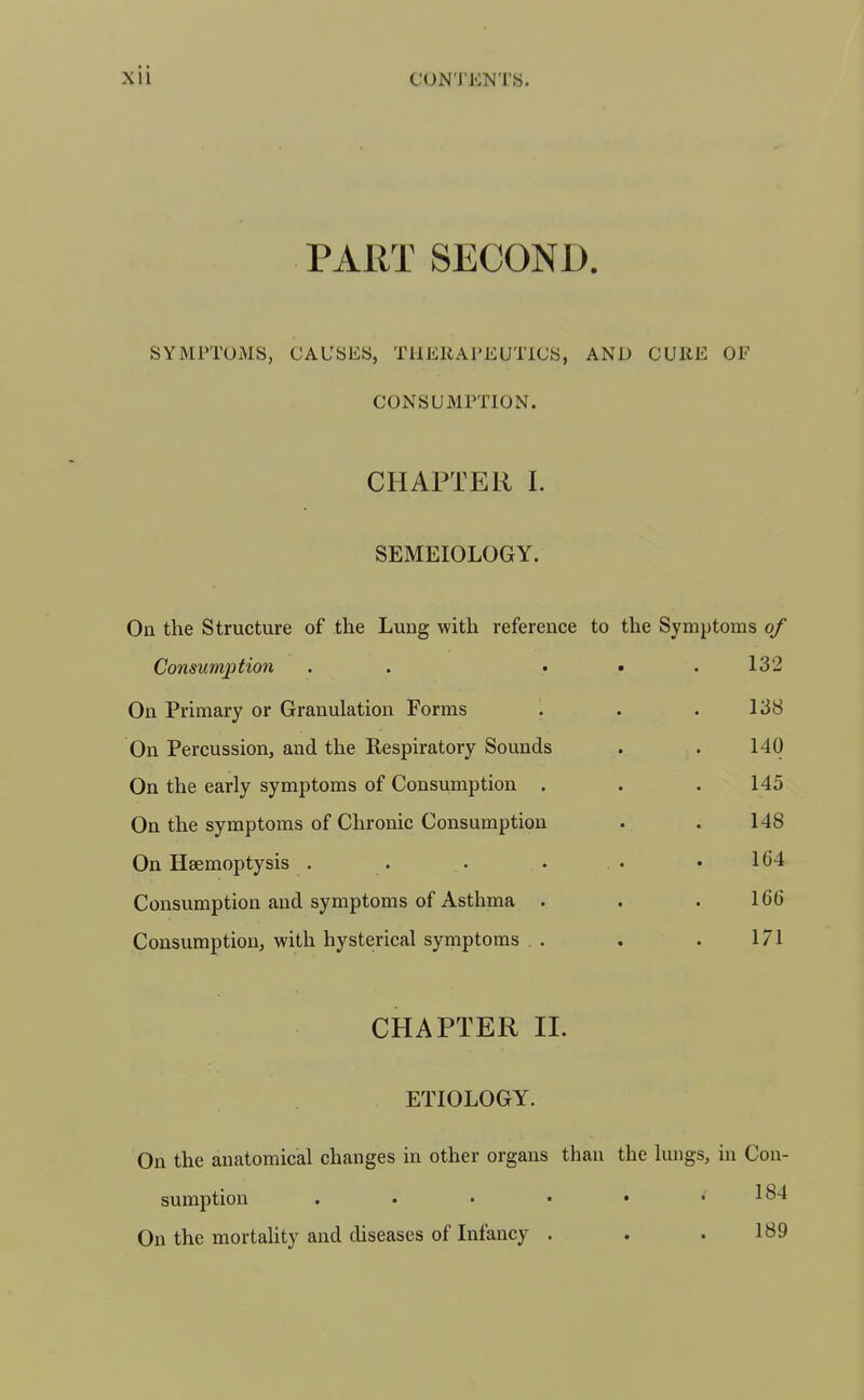 PART SECOND. SYMPTOMS, CAUSES, THEllAl'EUTlCS, AND CURE OF CONSUMPTION. CHAPTER I. SEMEIOLOGY. On the Structure of the Lung with reference to the Symptoms of Consumption . . • • .132 On Primary or Granulation Forms . . .138 On Percussion, and the Respiratory Sounds . . 140 On the early symptoms of Consumption . . . 145 On the symptoms of Chronic Consumption . . 148 On Haemoptysis . . . . . • • 164 Consumption and symptoms of Asthma . . .166 Consumption, with hysterical symptoms , . . . 171 CHAPTER 11. ETIOLOGY. On the anatomical changes in other organs than the lungs, in Con- sumption . . • • • .184 On the mortality and diseases of Infancy . 189