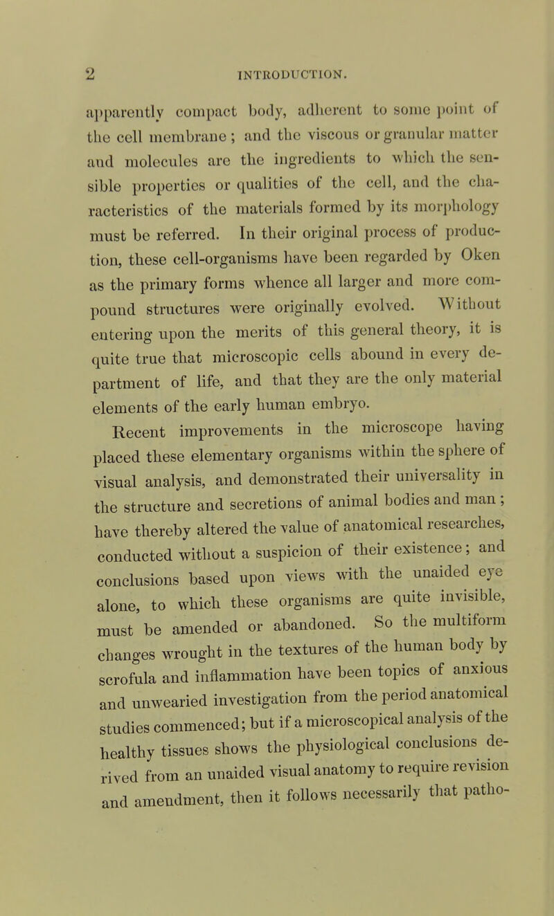 apparently compact body, adherent to some i)oint of the cell membrane; and the viscous or granular matter and molecules are the ingredients to which the sen- sible properties or qualities of the cell, and the cha- racteristics of the materials formed by its mori)hology must be referred. In their original process of produc- tion, these cell-organisms have been regarded by Oken as the primary forms whence all larger and more com- pound structures were originally evolved. Without entering upon the merits of this general theory, it is quite true that microscopic cells abound in every de- partment of life, and that they are the only material elements of the early human embryo. Recent improvements in the microscope having placed these elementary organisms within the sphere of visual analysis, and demonstrated their universality in the structure and secretions of animal bodies and man; have thereby altered the value of anatomical researches, conducted without a suspicion of their existence; and conclusions based upon views with the unaided eye alone, to which these organisms are quite invisible, must be amended or abandoned. So the multiform changes wrought in the textures of the human body by scrofula and inflammation have been topics of anxious and unwearied investigation from the period anatomical studies commenced; but if a microscopical analysis of the healthy tissues shows the physiological conclusions de- rived from an unaided visual anatomy to require revision and amendment, then it follows necessarily that patho-