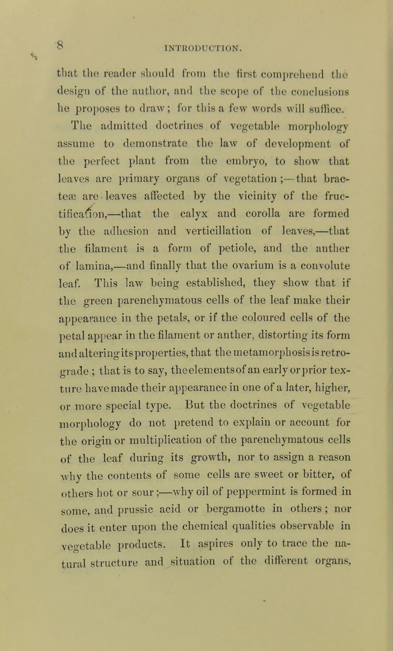 INTRODUCTION. that tlio reader should from the first comprehend the desig-n of the author, and the scope of the conclusions he pro])Oses to draw; for this a few words will suffice. The admitted doctrines of vegetable morphology assume to demonstrate the law of development of the perfect plant from the embryo, to show that leaves are primary organs of vegetation;—that brac- tese are leaves affected by the vicinity of the fruc- tificafion,—that the calyx and corolla are formed by the adhesion and verticillation of leaves,—that the filament is a form of petiole, and the anther of lamina,—and finally that the ovarium is a convolute leaf. This law being established, they show that if the green parenchymatous cells of the leaf make their appearance in the petals, or if the coloured cells of the petal appear in the filament or anther, distorting its form and altering its properties, that the metamorphosis is retro- grade ; that is to say, the elements of an early orprior tex- ture have made their appearance in one of a later, higher, or more special type. But the doctrines of vegetable morphology do not pretend to explain or account for the origin or multiplication of the parenchymatous cells of the leaf during its growth, nor to assign a reason why the contents of some cells are sweet or bitter, of others hot or sour;—why oil of peppermint is formed in some, and prussic acid or bergamotte in others; nor does it enter upon the chemical qualities observable in vegetable products. It aspires only to trace the na- tural structure and situation of the different organs.