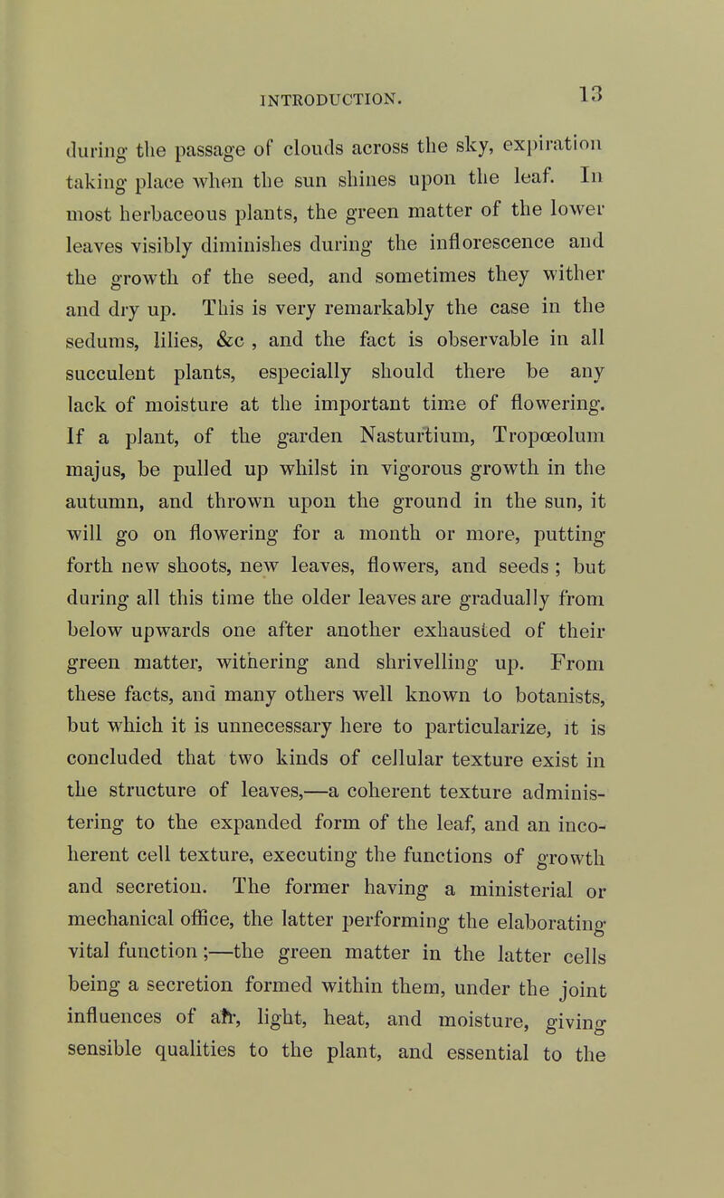 during the passage of clouds across the sky, expiration taking place when the sun shines upon the leaf. In most herbaceous plants, the green matter of the lower leaves visibly diminishes during the inflorescence and the growth of the seed, and sometimes they wither and dry up. This is very remarkably the case in the sedums, lilies, &c , and the fact is observable in all succulent plants, especially should there be any lack of moisture at the important time of flowering. If a plant, of the garden Nasturtium, Tropoeolum majus, be pulled up whilst in vigorous growth in the autumn, and thrown upon the ground in the sun, it will go on flowering for a month or more, putting forth new shoots, new leaves, flowers, and seeds ; but during all this time the older leaves are gradually from below upwards one after another exhausted of their green matter, withering and shrivelling up. From these facts, and many others well known to botanists, but which it is unnecessary here to particularize, it is concluded that two kinds of cellular texture exist in the structure of leaves,—a coherent texture adminis- tering to the expanded form of the leaf, and an inco- herent cell texture, executing the functions of growth and secretion. The former having a ministerial or mechanical ofiice, the latter performing the elaborating vital function;—the green matter in the latter cells being a secretion formed within them, under the joint influences of afr, light, heat, and moisture, giving sensible qualities to the plant, and essential to the