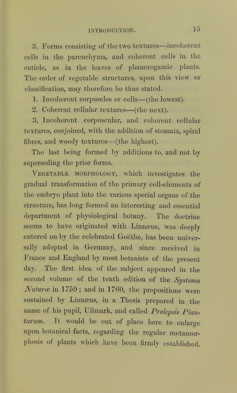 3. Forms consisting of the two textures—incoherent cells in the parenchyma, and coherent cells in the cuticle, as in the leaves of phanerogamic phmts. The order of vegetable structures, upon this view or classification, may therefore be thus stated. 1. Incoherent corj^uscles or cells—(the lowest). 2. Coherent cellular textures—(the next). 3. Incoherent corpuscular, and coherent cellular textures, conjoined, with the addition of stomata, spiral fibres, and woody textures—(the highest). The last being formed by additions to, and not by superseding the prior forms. Vegetable morphology, which investigates the gradual transformation of the primary cell-elements of the embryo j)lant into the various special organs of the structure, has long formed an interesting and essential department of physiological botany. The doctrine seems to have originated with Linnaeus, was deeply entered on by the celebrated Goethe, has been univer- sally adopted in Germany, and since received in France and England by most botanists of the present day. The first idea of the subject appeared in the second volume of the tenth edition of the Systema NaturcB in 1759 ; and in 1760, the propositions were sustained by Linnaeus, in a Thesis prepared in the name of his pupil, Ullmark, and called Prolepsis Plan- tarum. It would be out of place here to enlarge upon botanical facts, regarding the regular metamor- phosis of plants which have been firmly established.