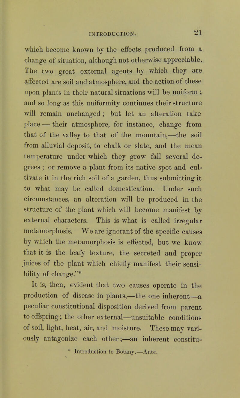 which become known by the effects produced from a change of situation, although not otherwise appreciable. The two great external agents by which they are affected are soil and atmosphere, and the action of these upon plants in their natural situations will be uniform ; and so long as this uniformity continues their structure will remain unchanged ; but let an alteration take place — their atmosphere, for instance, change from that of the valley to that of the mountain,—the soil from alluvial deposit, to chalk or slate, and the mean temperature under which they grow fall several de- grees ; or remove a plant from its native spot and cul- tivate it in the rich soil of a garden, thus submitting it to what may be called domestication. Under such circumstances, an alteration will be produced in the structure of the plant which will become manifest by external characters. This is what is called irregular metamorphosis. We are ignorant of the specific causes by which the metamorphosis is effected, but we know that it is the leafy texture, the secreted and proper juices of the plant which chiefly manifest their sensi- bility of change.* It is, then, evident that two causes operate in the production of disease in plants,—the one inherent—a peculiar constitutional disposition derived from parent to offspring; the other external—unsuitable conditions of soil, light, heat, air, and moisture. These may vari- ously antagonize each other;—an inherent constitu-