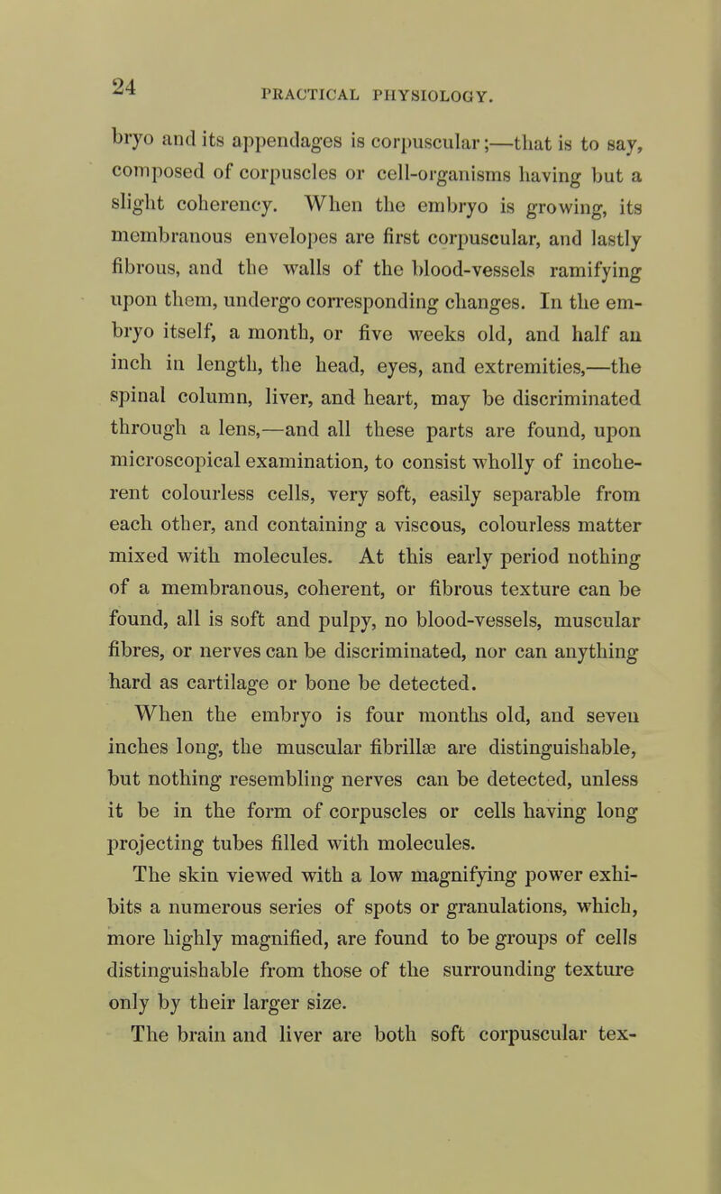 bryo and its appendages is corpuscular;—that is to say, composed of corpuscles or cell-organisms having but a slight coherency. When the embryo is growing, its membranous envelopes are first corpuscular, and lastly fibrous, and the walls of the blood-vessels ramifying upon them, undergo con-esponding changes. In the em- bryo itself, a month, or five weeks old, and half au inch in length, tlie head, eyes, and extremities,—the spinal column, liver, and heart, may be discriminated through a lens,—and all these parts are found, upon microscopical examination, to consist wholly of incohe- rent colourless cells, very soft, easily separable from each other, and containing a viscous, colourless matter mixed with molecules. At this early period nothing of a membranous, coherent, or fibrous texture can be found, all is soft and pulpy, no blood-vessels, muscular fibres, or nerves can be discriminated, nor can anything hard as cartilage or bone be detected. When the embryo is four months old, and seven inches long, the muscular fibrillse are distinguishable, but nothing resembling nerves can be detected, unless it be in the form of corpuscles or cells having long projecting tubes filled with molecules. The skin viewed with a low magnifying power exhi- bits a numerous series of spots or granulations, which, more highly magnified, are found to be groups of cells distinguishable from those of the surrounding texture only by their larger size. The brain and liver are both soft corpuscular tex-