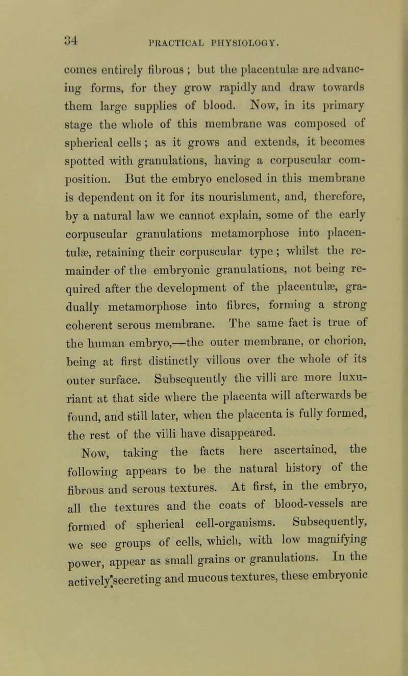 comes entirely fibrous ; but the plaeeiitulai are advanc- ing forms, for they grow rapidly and draw towards them large supplies of blood. Now, in its primary stage the whole of this membrane was composed of spherical cells; as it grows and extends, it becomes spotted with granulations, having a corpuscular com- position. But the embryo enclosed in this membrane is dependent on it for its nourishment, and, therefore, by a natural law we cannot explain, some of the early corpuscular granulations metamorphose into placen- tulse, retaining their corpuscular type; whilst the re- mainder of the embryonic granulations, not being re- quired after the development of the placentulse, gra- dually metamorphose into fibres, forming a strong coherent serous membrane. The same fact is true of the human embryo,—the outer membrane, or chorion, being at first distinctly villous over the whole of its outer surface. Subsequently the villi are more luxu- riant at that side where the placenta will afterwards be found, and still later, when the placenta is fully formed, the rest of the villi have disappeared. Now, taking the facts here ascertained, the following appears to be the natural history of the fibrous and serous textures. At first, in the embryo, all the textures and the coats of blood-vessels are formed of spherical cell-organisms. Subsequently, we see groups of cells, which, with low magnifying power, appear as small grains or granulations. In the actively;secreting and mucous textures, these embryonic