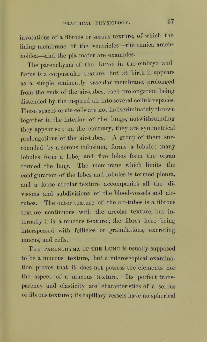 involutions of a fibrous or serous texture, of which the lining- membrane of the ventricles—the tunica arach- o noidea—and the pia mater are examples. The parenchyma of the Lung in the embryo and foetus is a corpuscular texture, but at birth it appears as a simple eminently vascular membrane, prolonged from the ends of the air-tubes, each prolongation being distended by the inspired air into several cellular spaces. These spaces or air-cells are not indiscriminately thrown together in the interior of the lungs, notwithstanding they appear so ; on the contrary, they are symmetrical prolongations of the air-tubes. A group of them sur- rounded by a serous indusium, forms a lobule; many lobules form a lobe, and five lobes form the organ termed the lung. The membrane which limits the configuration of the lobes and lobules is termed pleura, and a loose areolar texture accompanies all the di- visions and subdivisions of the blood-vessels and air- tubes. The outer texture of the air-tubes is a fibrous texture continuous with the areolar texture, but in- ternally it is a mucous texture; the fibres here being interspersed with follicles or granulations, excreting mucus, and cells. The parenchyma of the Lung is usually supposed to be a mucous texture, but a microscopical examina- tion proves that it does not possess the elements nor the aspect of a mucous texture. Its perfect trans- parency and elasticity are characteristics of a serous or fibrous texture ; its capillary vessels have no spherical