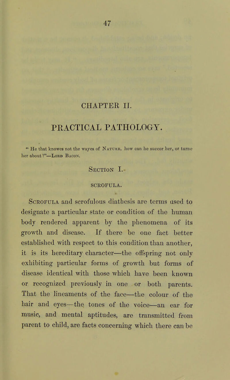 CHAPTER II. PRACTICAL PATHOLOGY.  He that knowes not the wayes of Nature, how can he succor her, or turnc her about V—Lord Bacon. Section I.-^ scrofula. • Scrofula and scrofulous diathesis are terms used to designate a particular state or condition of the human body rendered apparent by the phenomena of its growth and disease. If there be one fact better established with respect to this condition than another, it is its hereditary character—the offspring not only exhibiting particular forms of growth but forms of disease identical with those which have been known or recognized previously in one or both parents. That the lineaments of the face—the colour of the hair and eyes—the tones of the voice—an ear for music, and mental aptitudes, are transmitted from parent to child, are facts concerning which there can be