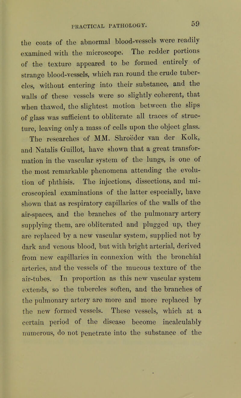 the coats of the abnormal blood-vessels were readily examined with the microscope. The redder portions of the texture appeared to be formed entirely of strano-e blood-vessels, which ran round the crude tuber- cles, without entering into their substance, and the walls of tliese vessels were so slightly coherent, that when thawed, the slightest motion between the slips of glass was sufficient to obliterate all traces of struc- ture, leaving only a mass of cells upon the object glass. The researches of MM. Shroeder van der Kolk, and Natalis Guillot, have shown that a great transfor- mation in the vascular system of the lungs, is one of the most remarkable phenomena attending the evolu- tion of phthisis. The injections, dissections, and mi- croscopical examinations of the latter especially, have shown that as respiratory capillaries of the walls of the air-spaces, and the branches of the pulmonary artery supplying them, are obliterated and plugged up, they are replaced by a new vascular system, supplied not by dark and venous blood, but with bright arterial, derived from new capillaries in connexion with the bronchial arteries, and the vessels of the mucous texture of the air-tubes. In proportion as this new vascular system extends, so the tubercles soften, and the branches of the pulmonary artery are more and more replaced by the new formed vessels. These vessels, which at a certain period of the disease become incalculably numerous, do not penetrate into the substance of the