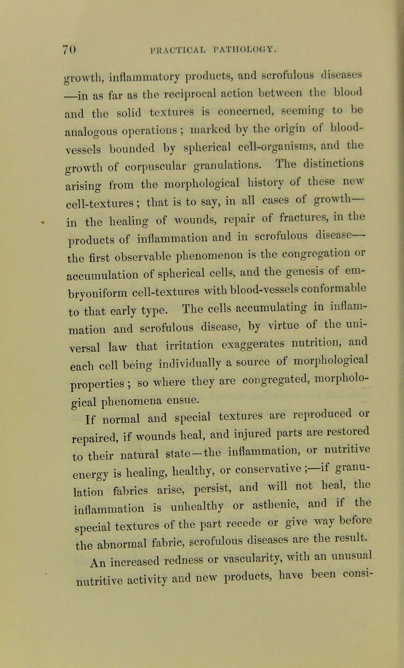 growth, inflammatory products, and scrofulous diseases in as far as the reciprocal action between the blood and the solid textures is concerned, seeming to be analogous operations ; marked by the origin of blood- vessels bounded by spherical cell-organisms, and the growth of corpuscular granulations. The distinctions arising from the morphological history of these new cell-textures; that is to say, in all cases of growth— in the healing of wounds, repair of fractures, in the products of inflammation and in scrofulous disease— the first observable phenomenon is the congregation or accumulation of spherical cells, and the genesis of em- bryoniform cell-textures with blood-vessels conformable to that early type. The cells accumulating in inflam- mation and scrofulous disease, by virtue of the uni- versal law that irritation exaggerates nutrition, and each cell being individually a source of morphological properties ; so where they are congregated, morpholo- gical phenomena ensue. If normal and special textures are reproduced or repaired, if wounds heal, and injured parts are restored to their natural state-the inflammation, or nutritive energy is healing, healthy, or conservative ;—if granu- lation fabrics arise, persist, and will not heal, the inflammation is unhealthy or asthenic, and if the special textures of the part recede or give w^ay before the abnormal fabric, scrofulous diseases are the result. An increased redness or vascularity, with an unusual nutritive activity and new products, have been consi-