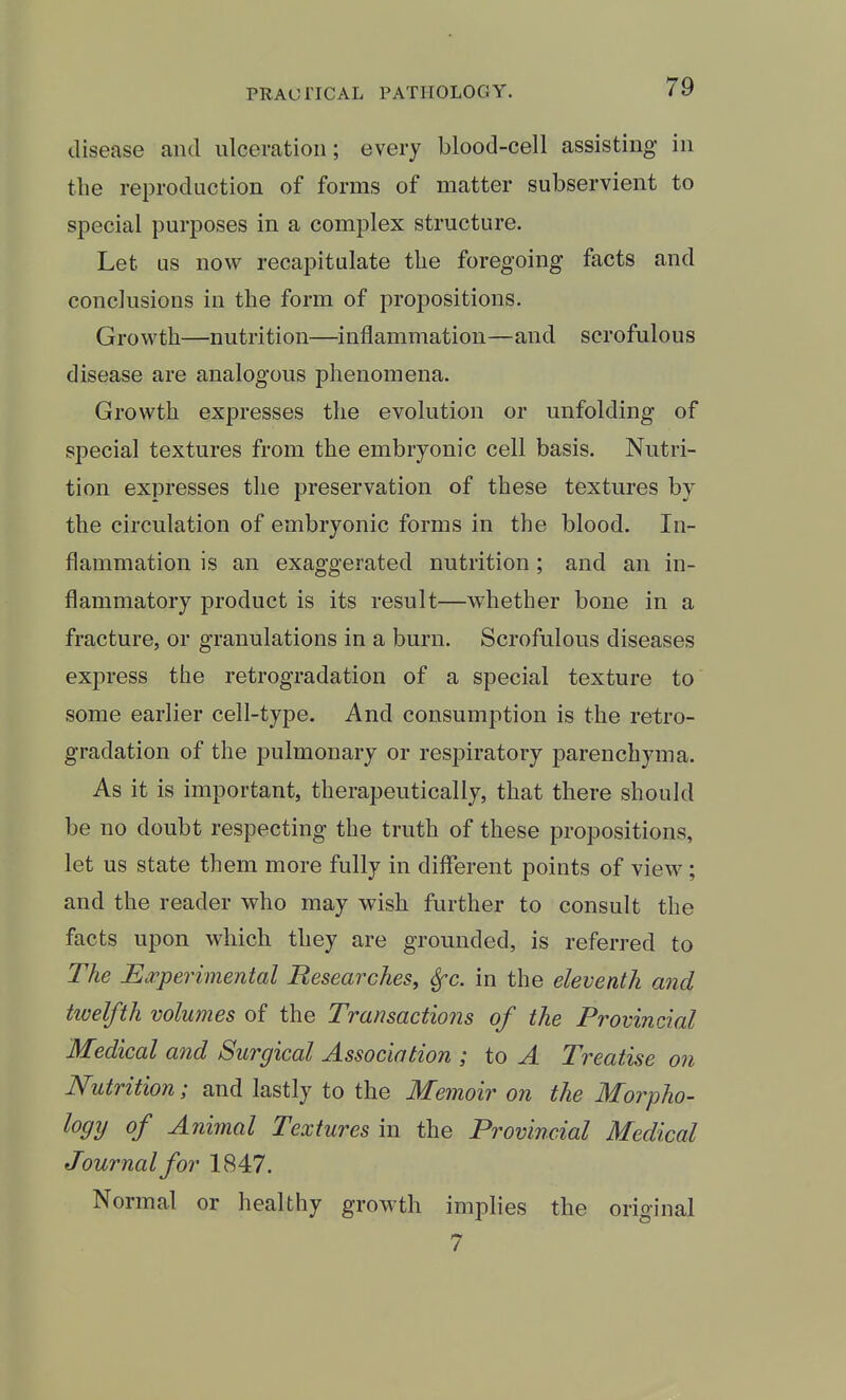 disease and ulceration; every blood-cell assisting in the reproduction of forms of matter subservient to special purposes in a complex structure. Let as now recapitulate the foregoing facts and conclusions in the form of propositions. Growth—nutrition—inflammation—and scrofulous disease are analogous phenomena. Growth expresses the evolution or unfolding of special textures from the embryonic cell basis. Nutri- tion expresses the preservation of these textures by the circulation of embryonic forms in the blood. In- flammation is an exaggerated nutrition; and an in- flammatory product is its result—whether bone in a fracture, or granulations in a burn. Scrofulous diseases express the retrogradation of a special texture to some earlier cell-type. And consumption is the retro- gradation of the pulmonary or respiratory parenchyma. As it is important, therapeutically, that there should be no doubt respecting the truth of these propositions, let us state them more fully in diflerent points of view; and the reader who may wish further to consult the facts upon which they are grounded, is referred to The Ea^perimental Researches, Sfc. in the eleventh and tivelfth volumes of the Transactions of the Provincial Medical and Surgical Association ; to A Treatise on Nutrition; and lastly to the Memoir on the Morpho- logy of Animal Textures in the Provincial Medical Journal for 1847. Normal or healthy growth implies the original 7