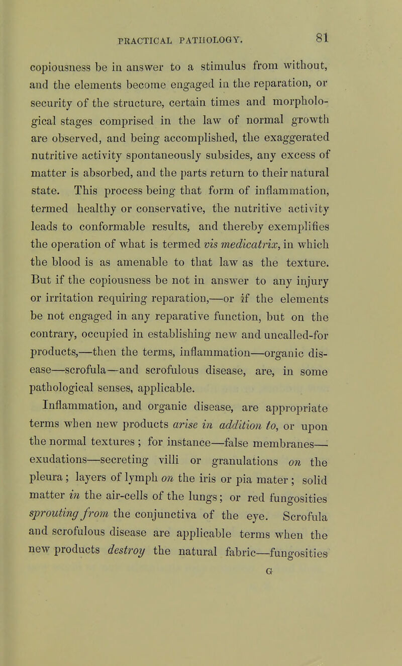 copiousness be in answer to a stimulus from without, and the elements become engaged in the reparation, or security of the structure, certain times and morpholo- gical stages comprised in the law of normal growth are observed, and being accomplished, the exaggerated nutritive activity spontaneously subsides, any excess of matter is absorbed, and the parts return to their natural state. This process being that form of inflammation, termed healthy or conservative, the nutritive activity leads to conformable results, and thereby exemplifies the operation of what is termed vis medicatrix, in which the blood is as amenable to that law as the texture. But if the copiousness be not in answer to any injury or irritation requiring reparation,—or if the elements be not engaged in any reparative function, but on the contrary, occupied in establishing new and uncalled-for products,—then the terms, inflammation—organic dis- ease—scrofula—and scrofulous disease, are, in some pathological senses, applicable. Inflammation, and organic disease, are appi-opriate terms when new products arise in addition to, or upon the normal textures ; for instance—false membranes—- exudations—secreting villi or granulations on the pleura; layers of lymph on the iris or pia mater ; solid matter in the air-cells of the lungs; or red fungosities sprouting from the conjunctiva of the eye. Scrofula and scrofulous disease are applicable terms when the new products destroy the natural fabric—fungosities G