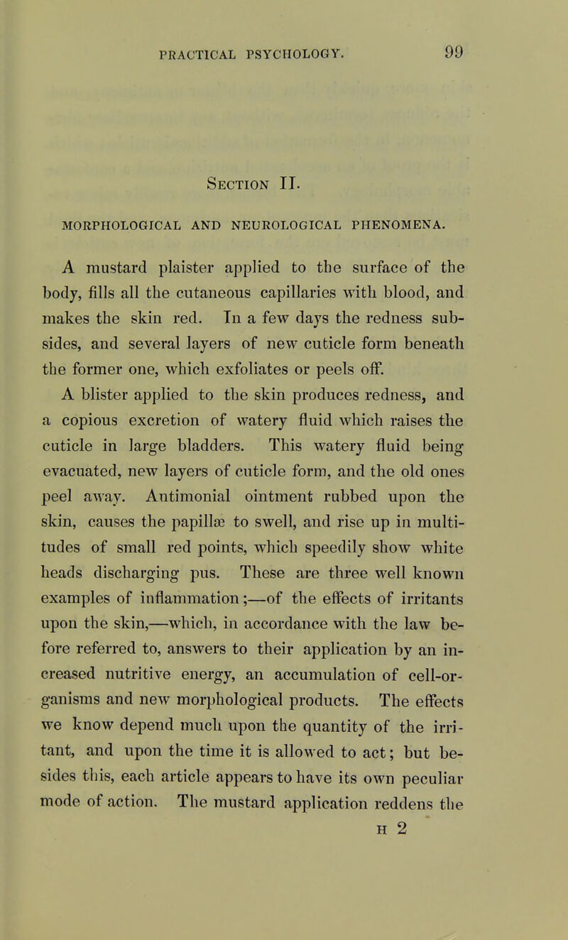 Section IT. MORPHOLOGICAL AND NEUROLOGICAL PHENOMENA. A mustard plaister applied to the surface of the body, fills all the cutaneous capillaries with blood, and makes the skin red. In a few days the redness sub- sides, and several layers of new cuticle form beneath the former one, which exfoliates or peels off. A blister applied to the skin produces redness, and a copious excretion of watery fluid which raises the cuticle in large bladders. This watery fluid being evacuated, new layers of cuticle form, and the old ones peel away. Antimonial ointment rubbed upon the skin, causes the papilla? to swell, and rise up in multi- tudes of small red points, which speedily show white heads discharging pus. These are three well known examples of inflammation;—of the effects of irritants upon the skin,—which, in accordance with the law be- fore referred to, answers to their application by an in- creased nutritive energy, an accumulation of cell-or- ganisms and new morphological products. The effects we know depend much upon the quantity of the irri- tant, and upon the time it is allowed to act; but be- sides this, each article appears to have its own peculiar mode of action. The mustard application reddens the H 2