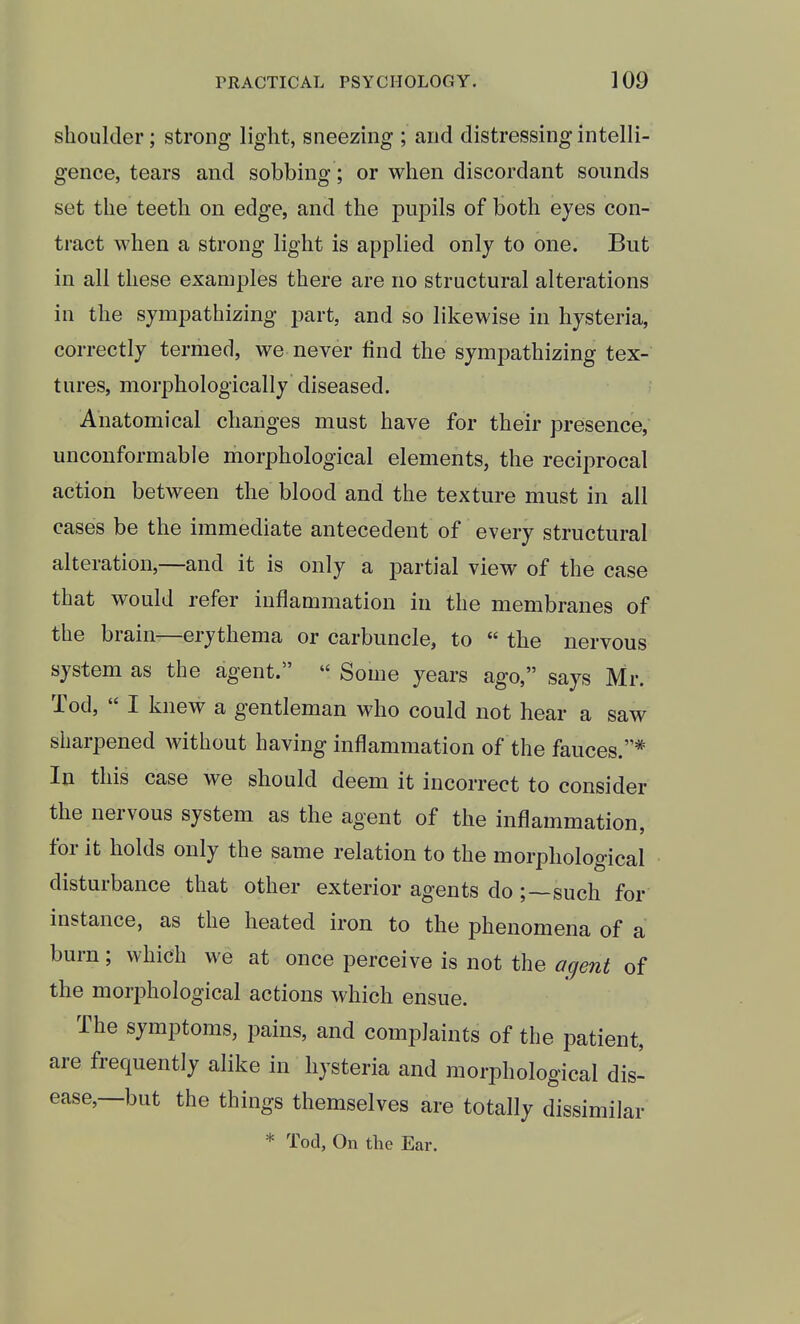 shoulder; strong light, sneezing ; and distressing intelli- gence, tears and sobbing; or when discordant sounds set the teeth on edge, and the pupils of both eyes con- tract when a strong light is applied only to one. But in all these examples there are no structural alterations in the sympathizing part, and so likewise in hysteria, correctly termed, we never lind the sympathizing tex- tures, morphologically diseased. Anatomical changes must have for their presence, unconformable morphological elements, the reciprocal action between the blood and the texture must in all cases be the immediate antecedent of every structural alteration,—and it is only a partial view of the case that would refer inflammation in the membranes of the brain—erythema or carbuncle, to  the nervous system as the agent.  Some years ago, says Mr. Tod,  I knew a gentleman who could not hear a saw sharpened without having inflammation of the fauces.* In this case we should deem it incorrect to consider the nervous system as the agent of the inflammation, for it holds only the same relation to the morphological disturbance that other exterior agents do ;~such for instance, as the heated iron to the phenomena of a burn; which we at once perceive is not the agent of the morphological actions which ensue. The symptoms, pains, and complaints of the patient, are frequently alike in hysteria and morphological dis- ease—but the things themselves are totally dissimilar * Tod, On the Ear.