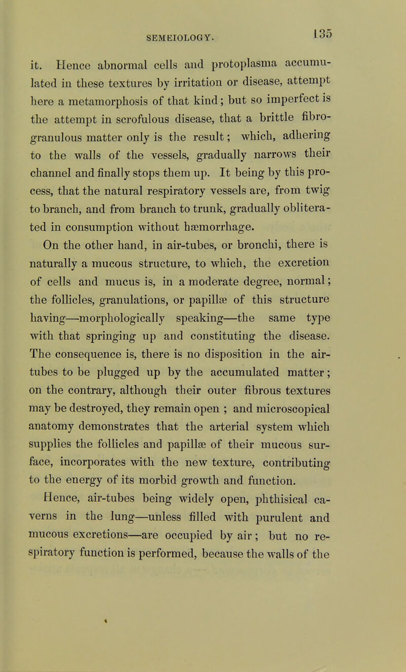 it. Hence abnormal cells and protoplasma accumu- lated in these textures by irritation or disease, attempt here a metamorphosis of that kind; but so imperfect is the attempt in scrofulous disease, that a brittle fibro- granulous matter only is the result; which, adhering to the walls of the vessels, gradually narrows their channel and finally stops them up. It being by this pro- cess, that the natural respiratory vessels are, from twig to branch, and from branch to trunk, gradually oblitera- ted in consumption without haemorrhage. On the other hand, in air-tubes, or bronchi, there is naturally a mucous structure, to which, the excretion of cells and mucus is, in a moderate degree, normal; the follicles, granulations, or papillae of this structure having—^morphologically speaking—the same type with that springing up and constituting the disease. The consequence is, there is no disposition in the air- tubes to be plugged up by the accumulated matter; on the contrary, although their outer fibrous textures may be destroyed, they remain open ; and microscopical anatomy demonstrates that the arterial system which supplies the follicles and papillae of their mucous sur- face, incorporates with the new texture, contributing to the energy of its morbid growth and function. Hence, air-tubes being widely open, phthisical ca- verns in the lung—unless filled with, purulent and mucous excretions—are occupied by air; but no re- spiratory function is performed, because the walls of the <