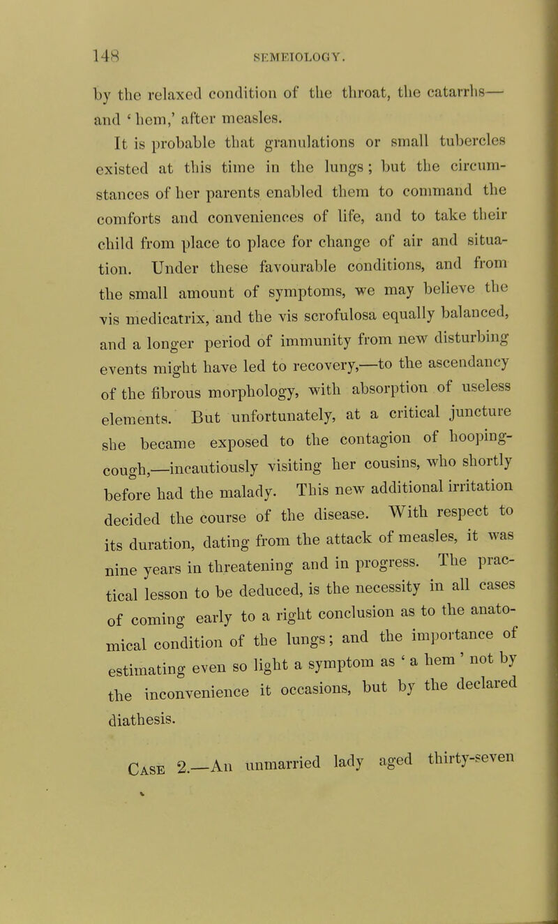 by the relaxed condition of the throat, the catarrhs— and ' hem,' after measles. It is probable that granulations or small tubercles existed at this time in the lungs ; but the circum- stances of her parents enabled them to command the comforts and conveniences of life, and to take their child from place to place for change of air and situa- tion. Under these favourable conditions, and from the small amount of symptoms, we may believe the vis medicatrix, and the vis scrofulosa equally balanced, and a longer period of immunity from new disturbing events might have led to recovery,—to the ascendancy of the fibrous morphology, with absorption of useless elements. But unfortunately, at a critical juncture she became exposed to the contagion of hooping- cough,—incautiously visiting her cousins, who shortly before had the malady. This new additional irritation decided the course of the disease. With respect to its duration, dating from the attack of measles, it was nine years in threatening and in progress. The prac- tical lesson to be deduced, is the necessity in all cases of coming early to a right conclusion as to the anato- mical condition of the lungs; and the importance of estimating even so light a symptom as ' a hem' not by the inconvenience it occasions, but by the declared diathesis. Case 2.—An unmarried lady aged thirty-seven