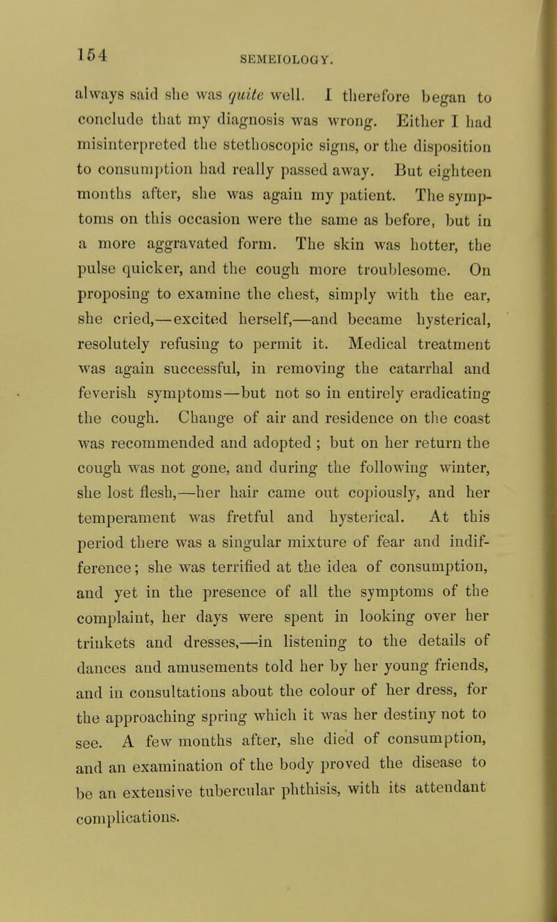 SEMEIOLOGY. always said she was quite well. I therefore began to conclude that my diagnosis was wrong. Either I had misinterpreted the stethoscopic signs, or the disposition to consumption had really passed away. But eighteen months after, she was again my patient. Tlie symp- toms on this occasion were the same as before, but in a more aggravated form. The skin was hotter, the pulse quicker, and the cough more troublesome. On proposing to examine the chest, simply with the ear, she cried,—excited herself,—and became hysterical, resolutely refusing to permit it. Medical treatment was again successful, in removing the catarrhal and feverish symptoms—but not so in entirely eradicating the cough. Change of air and residence on the coast was recommended and adopted ; but on her return the cough was not gone, and during the following winter, she lost flesh,—her hair came out copiously, and her temperament was fretful and hysterical. At this period there was a singular mixture of fear and indif- ference ; she was terrified at the idea of consumption, and yet in the presence of all the symptoms of the complaint, her days were spent in looking over her trinkets and dresses,—in listening to the details of dances and amusements told her by her young friends, and in consultations about the colour of her dress, for the approaching spring which it was her destiny not to see. A few months after, she died of consumption, and an examination of the body proved the disease to be an extensive tubercular phthisis, with its attendant complications.