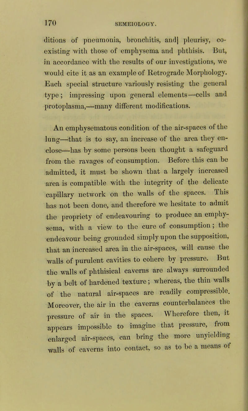 ditions of pneumonia, bronchitis, and) pleurisy, co- existing with those of emphysema and phthisis. But, in accordance with the results of our investigations, we would cite it as an example of Retrograde Morphology. Each special structure variously resisting the general type; impressing upon general elements—cells and protoplasma,—many different modifications. An emphysematous condition of the air-spaces of the lung—that is to say, an increase of the area they en- close—has by some persons been thought a safeguard from the ravages of consumption. Before this can be admitted, it must be shown that a largely increased area is compatible with the integrity of the delicate capillary network on the walls of the spaces. This has not been done, and therefore we hesitate to admit the propriety of endeavouring to produce an emphy- sema, with a view to the cure of consumption; the endeavour being grounded simply upon the supposition, that an increased area in the air-spaces, will cause the walls of purulent cavities to cohere by pressure. But the walls of phthisical caverns are always surrounded by a belt of hardened texture; whereas, the thin walls of the natural air-spaces are readily compressible. Moreover, the air in the caverns counterbalances the pressure of air in the spaces. Wherefore then, it appears impossible to imagine that pressure, from enlarged air-spaces, can bring the more unyielding walls of caverns into contact, so as to be a means of