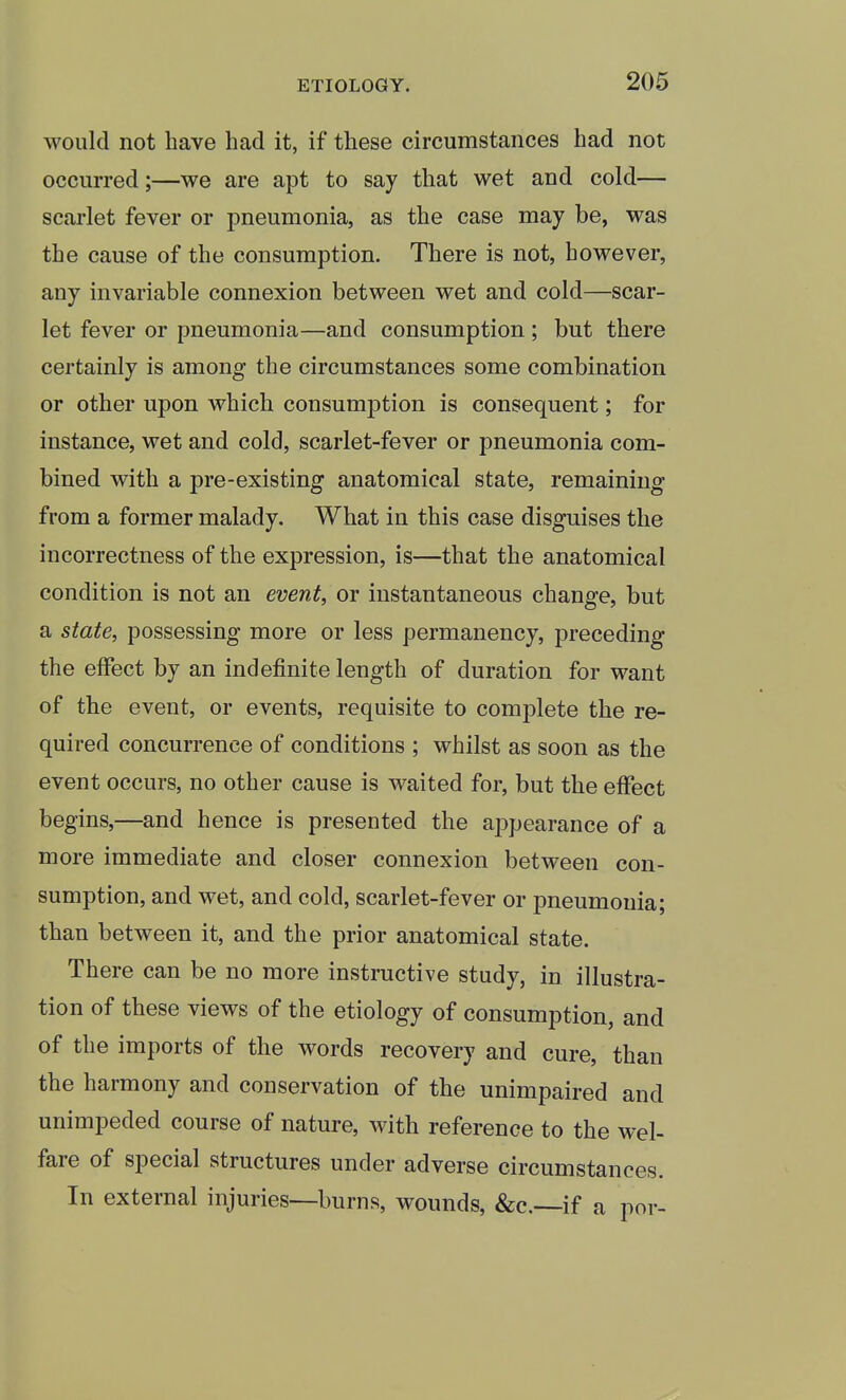 would not have had it, if these circumstances had not occurred;—we are apt to say that wet and cold— scarlet fever or pneumonia, as the case may be, was the cause of the consumption. There is not, however, any invariable connexion between wet and cold—scar- let fever or pneumonia—and consumption ; but there certainly is among the circumstances some combination or other upon which consumption is consequent; for instance, wet and cold, scarlet-fever or pneumonia com- bined with a pre-existing anatomical state, remaining from a former malady. What in this case disguises the incorrectness of the expression, is—that the anatomical condition is not an event, or instantaneous change, but a state, possessing more or less permanency, preceding the effect by an indefinite length of duration for want of the event, or events, requisite to complete the re- quired concurrence of conditions ; whilst as soon as the event occurs, no other cause is waited for, but the effect begins,—and hence is presented the appearance of a more immediate and closer connexion between con- sumption, and wet, and cold, scarlet-fever or pneumonia; than between it, and the prior anatomical state. There can be no more instructive study, in illustra- tion of these views of the etiology of consumption, and of the imports of the words recovery and cure, than the harmony and conservation of the unimpaired and unimpeded course of nature, Avith reference to the wel- fare of special structures under adverse circumstances. In external injuries—burns, wounds, &c,—if a por-