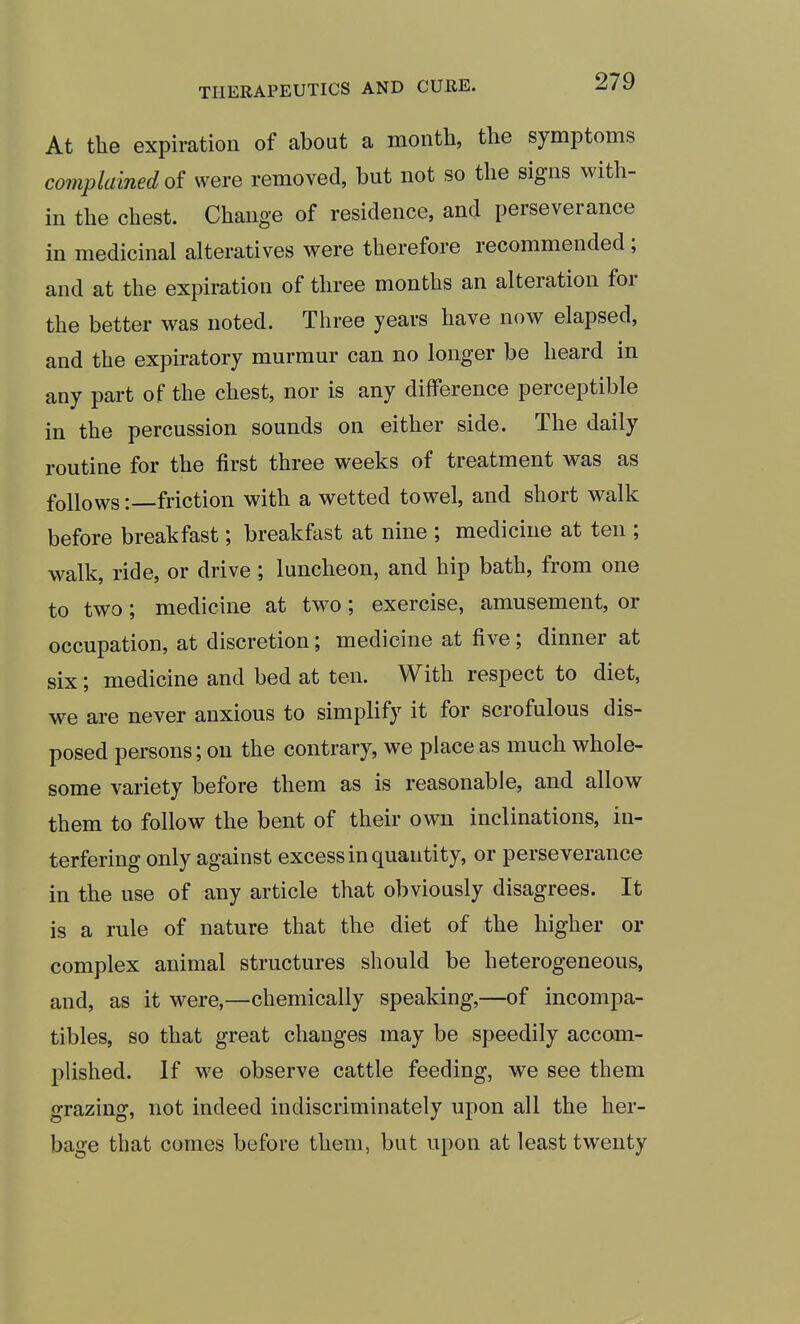 At the expiration of about a month, the symptoms complained of were removed, but not so the signs with- in the chest. Change of residence, and perseverance in medicinal alteratives were therefore recommended ; and at the expiration of three months an alteration for the better was noted. Three years have now elapsed, and the expiratory murmur can no longer be heard in any part of the chest, nor is any difference perceptible in the percussion sounds on either side. The daily routine for the first three weeks of treatment was as follows -.—friction with a wetted towel, and short walk before breakfast; breakfast at nine ; medicine at ten ; walk, ride, or drive; luncheon, and hip bath, from one to two; medicine at two; exercise, amusement, or occupation, at discretion; medicine at five; dinner at six; medicine and bed at ten. With respect to diet, we are never anxious to simplify it for scrofulous dis- posed persons; on the contrary, we place as much whole- some variety before them as is reasonable, and allow them to follow the bent of their own inclinations, in- terfering only against excess in quantity, or perseverance in the use of any article that obviously disagrees. It is a rule of nature that the diet of the higher or complex animal structures should be heterogeneous, and, as it were,—chemically speaking,—of incompa- tibles, so that great changes may be speedily accom- plished. If we observe cattle feeding, we see them grazing, not indeed indiscriminately upon all the her- bage that comes before them, but upon at least twenty