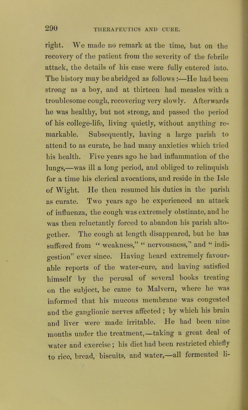 right. We made no remark at the time, but on the recovery of the patient from the severity of the febrile attack, the details of his case were fully entered into. The history may be abridged as follows :—He had been strong as a boy, and at thirteen had measles with a troublesome cough, recovering very slowly. Afterwards he was healthy, but not strong, and passed the period of his college-life, living quietly, without anything re- markable. Subsequently, having a large parish to attend to as curate, he had many anxieties which tried his health. Five years ago he had inflammation of the lungs,—was ill a long period, and obliged to relinquish for a time his clerical avocations, and reside in the Isle of Wight. He then resumed his duties in the parish as curate. Two years ago he experienced an attack of influenza, the cough was extremely obstinate, and he was then reluctantly forced to abandon his parish alto- gether. The cough at length disappeared, but he has suffered from  weakness,  nervousness, and  indi- gestion ever since. Having heard extremely favour- able reports of the water-cure, and having satisfied himself by the perusal of several books treating on the subject, he came to Malvern, where he was informed that his mucous membrane was congested and the ganglionic nerves affected ; by which his brain and liver were made irritable. He had been nine months under the treatment,—taking a great deal of water and exercise; his diet had been restricted chiefly to rice, bread, biscuits, and water,—all fermented li-