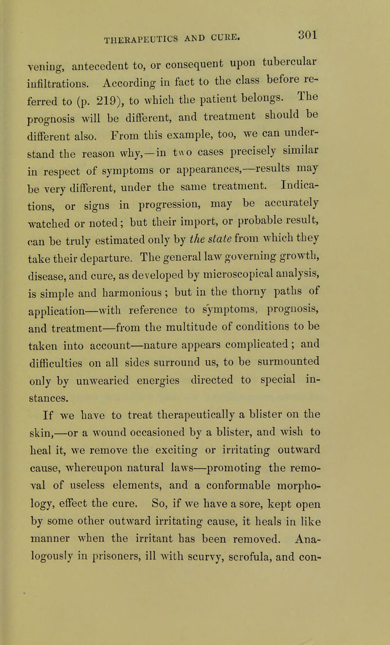 veiling, antecedent to, or consequent upon tubercular infiltrations. According in fact to the class before re- ferred to (p. 219), to which the patient belongs. The prognosis will be different, and treatment should be different also. From this example, too, we can under- stand the reason why,—in two cases precisely similar in respect of symptoms or appearances,—results may be very different, under the same treatment. Indica- tions, or signs in progression, may be accurately watched or noted; but their import, or probable result, can be truly estimated only by the state from which they take their departure. The general law governing growth, disease, and cure, as developed by microscopical analysis, is simple and harmonious; but in the thorny paths of application—with reference to symptoms, prognosis, and treatment—from the multitude of conditions to be taken into account—nature appears complicated; and difficulties on all sides surround us, to be surmounted only by unwearied energies directed to special in- stances. If we have to treat therapeutically a blister on the skin,—or a w^ound occasioned by a blister, and w^ish to heal it, we remove the exciting or irritating outward cause, whereupon natural laM s—promoting the remo- val of useless elements, and a conformable morpho- logy, effect the cure. So, if we have a sore, kept open by some other outward irritating cause, it heals in like manner when the irritant has been removed. Ana- logously in prisoners, ill wdth scurvy, scrofula, and con-