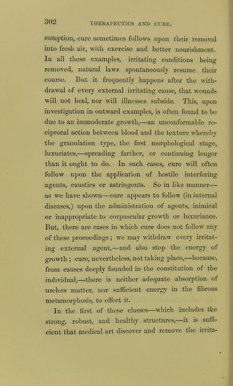 sumption, cure sometimes follows upon their removal into fresh air, with exercise and better nourishment. In all these examples, irritating conditions being removed, natural laws spontaneously resume their course. But it frequently happens after the with- drawal of every external irritating cause, that wounds will not heal, nor will illnesses subside. This, upon investigation in outward examples, is often found to be due to an immoderate growth,—an unconformable re- ciprocal action between blood and the texture whereby the granulation type, the first morphological stage, luxuriates,—spreading farther, or continuing longer than it ought to do. In such cases, cure will often follow upon the application of hostile interfering agents, caustics or astringents. So in like manner— as we have shown—cure appears to follow (in internal diseases,) upon the administration of agents, inimical or inappropriate to corpuscular growth or luxuriance. But, there are cases in which cure does not follow any of these proceedings ; we may withdraw every irritat- ing external agent,—and also stop the energy of growth ; cure, nevertheless, not taking place,—because, from causes deeply founded in the constitution of the individual,—there is neither adequate absorption of useless matter, nor sufficient energy in the fibrous metamorphosis, to effect it. In the first of these classes—which includes the strong, robust, and healthy structures,—it is suffi- cient that medical art discover and remove the irrita-