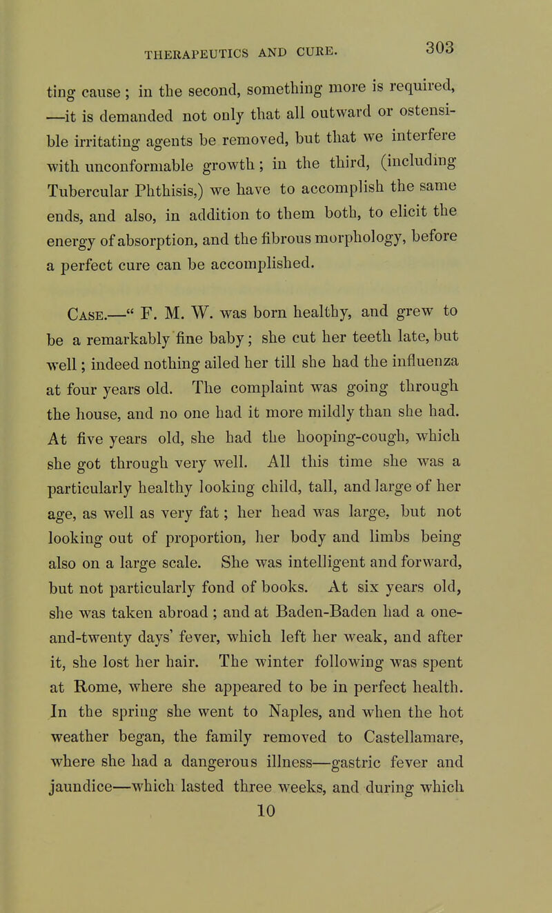 tiiiff cause ; in the second, something more is required, —it is demanded not only that all outward or ostensi- ble irritatiuo- agents be removed, but that we interfere with unconformable growth; in the third, (includmg Tubercular Phthisis,) we have to accomplish the same ends, and also, in addition to them both, to elicit the energy of absorption, and the fibrous morphology, before a perfect cure can be accomplished. Case.— F. M. W. was born healthy, and grew to be a remarkably fine baby; she cut her teeth late, but well; indeed nothing ailed her till she had the influenza at four years old. The complaint was going through the house, and no one had it more mildly than she had. At five years old, she had the hooping-cough, which she got through very well. All this time she was a particularly healthy looking child, tall, and large of her age, as well as very fat; her head was large, but not looking out of proportion, her body and limbs being also on a large scale. She was intelligent and forward, but not particularly fond of books. At six years old, she was taken abroad; and at Baden-Baden had a one- and-twenty days' fever, which left her weak, and after it, she lost her hair. The winter following was spent at Rome, where she appeared to be in perfect health. In the spring she went to Naples, and when the hot weather began, the family removed to Castellamare, where she had a dangerous illness—gastric fever and jaundice—which lasted three weeks, and during which 10
