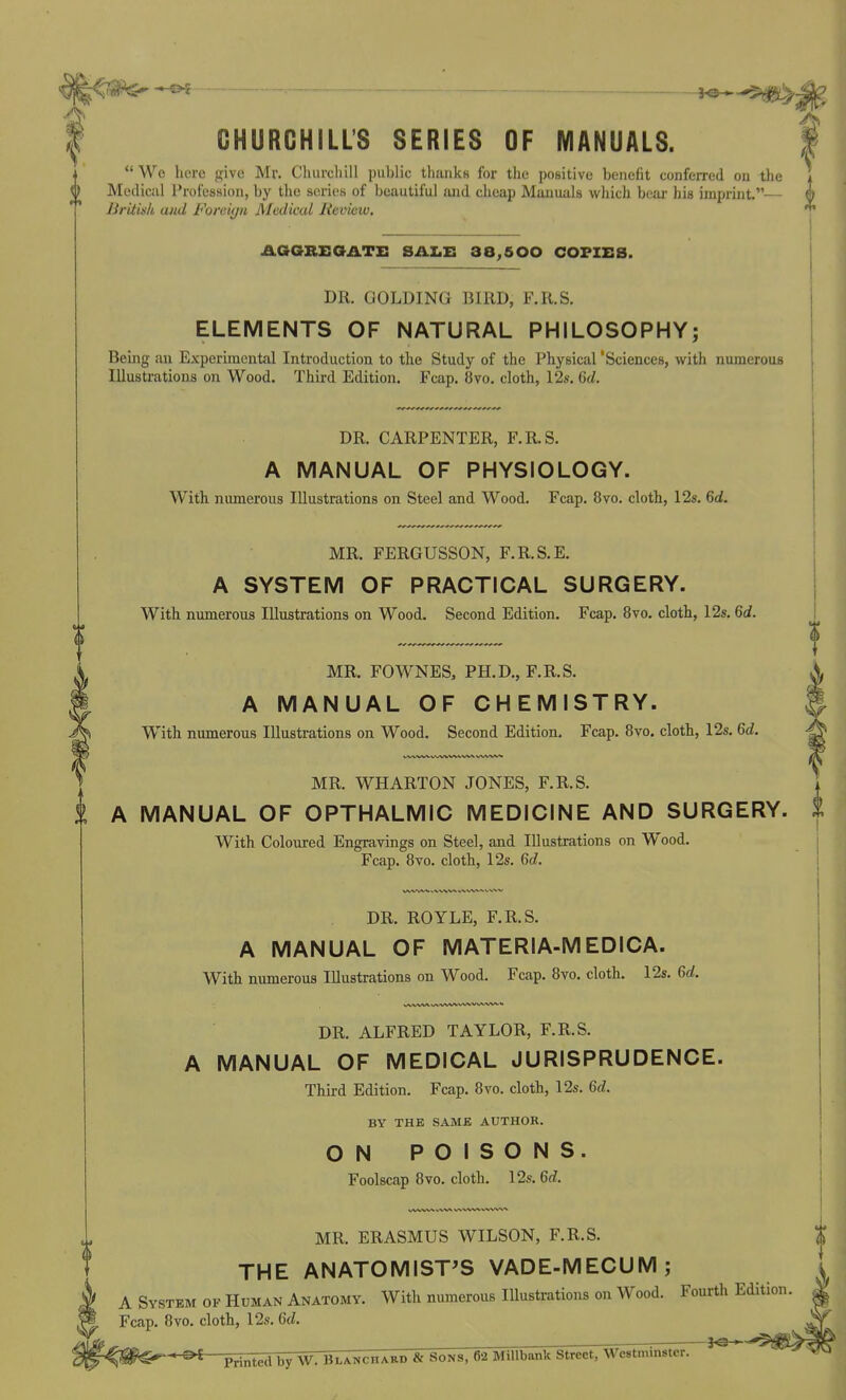 CHURCHILL'S SERIES OF MANUALS. *' We here give Mr. Churchill public thanks for the positive benefit conferred on the Medical Profession, by the series of beautiful and cheap Manuals which bear his imprint.— British and Foreiyn Medical Revieiu. AGGREOATE SALE 38,500 COFZE8. DR. GOLDING BIRD, F.R.S. ELEMENTS OF NATURAL PHILOSOPHY; Being an Experimental Introduction to the Study of the Physical 'Sciences, with numerous Illustrations on Wood. Third Edition. Fcap. 8vo. cloth, 12s. Gd. DR. CARPENTER, F.R.S. A MANUAL OF PHYSIOLOGY. With numerous Illustrations on Steel and Wood. Fcap. 8yo. cloth, 128. 6d. MR. FERGUSSON, F.R.S.E. A SYSTEM OF PRACTICAL SURGERY. With numerous Illustrations on Wood. Second Edition. Fcap. 8vo. cloth, 12s. M. MR. FOWNES, PH.D., F.R.S. A MANUAL OF CHEMISTRY. With numerous Illustrations on Wood. Second Edition. Fcap. 8vo. cloth, 12s. 6d. MR. WHARTON JONES, F.R.S. A MANUAL OF OPTHALMIC MEDICINE AND SURGERY. With Coloured Engravings on Steel, and Illustrations on Wood. Fcap. 8vo. cloth, 12s. Qd. DR. ROYLE, F.R.S. A MANUAL OF MATERIA-MEDICA. With numerous Illustrations on Wood. Fcap. 8vo. cloth. 12s. 6rf. DR. ALFRED TAYLOR, F.R.S. A MANUAL OF MEDICAL JURISPRUDENCE. Third Edition. Fcap. 8vo. cloth, 12s. 6rf. BY THE SAME AUTHOR. ON POISONS. Foolscap 8vo. cloth. 12s. Qd. MR. ERASMUS WILSON, F.R.S. THE ANATOMIST'S VADE-MECUM; A System of Human Anatomy. With numerous Illustrations on Wood. Fourth Edition. Fcap. 8vo. cloth, 12s. 6rf. ^ : »e-^ Printed by W. Blancharp & Sons, 62 MiUbank Street, Westminster.