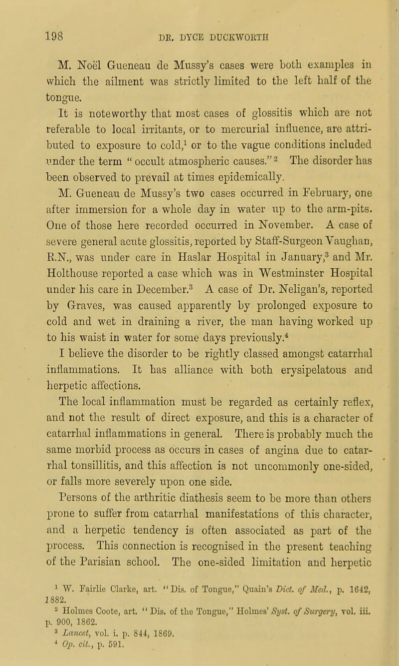 M. Noel Gueneau de Mussy's cases were both examples in which the ailment was strictly limited to the left half of the tongue. It is noteworthy that most cases of glossitis which are not referable to local irritants, or to mercurial influence, are attri- buted to exposure to cold,^ or to the vague conditions included under the term  occult atmospheric causes. ^ The disorder has been observed to prevail at times epidemically. M. Gueneau de Mussy's two cases occurred in February, one after immersion for a whole day in water up to the arm-pits. One of those here recorded occurred in November. A case of severe general acute glossitis, reported by Staff-Surgeon Vaughan, R.N., was under care in Haslar Hospital in January,3 and Mr. Holthouse reported a case which was in Westminster Hospital under his care in December.^ A case of Dr. Neligan's, reported by Graves, was caused apparently by prolonged exposure to cold and wet in draining a river, the man having worked up to his waist in water for some days previously.* I believe the disorder to be rightly classed amongst catarrhal inflammations. It has alliance with both erysipelatous and herpetic affections. The local inflammation must be regarded as certainly reflex, and not the result of direct exposure, and this is a character of catarrhal inflammations in general. There is probably much the same morbid process as occurs in cases of angina due to catar- rhal tonsillitis, and this afi'ection is not uncommonly one-sided, or falls more severely upon one side. Persons of the arthritic diathesis seem to be more than others prone to suffer from catarrhal manifestations of this character, and a herpetic tendency is often associated as part of the process. This connection is recognised in the present teaching of the Parisian school. The one-sided limitation and herpetic 1 W. Fairlie Clarke, art. Dis. of Tongue, Quain's Did. of Med., p. 1642, 1882. - Holmes Coote, art.  Dis. of the Tongue, Holmes' Syst. of Surgery, Tol. iiL p. 900, 1862.  Lancet, vol. i. p. 844, 1869. * Op. cit., p. 591.