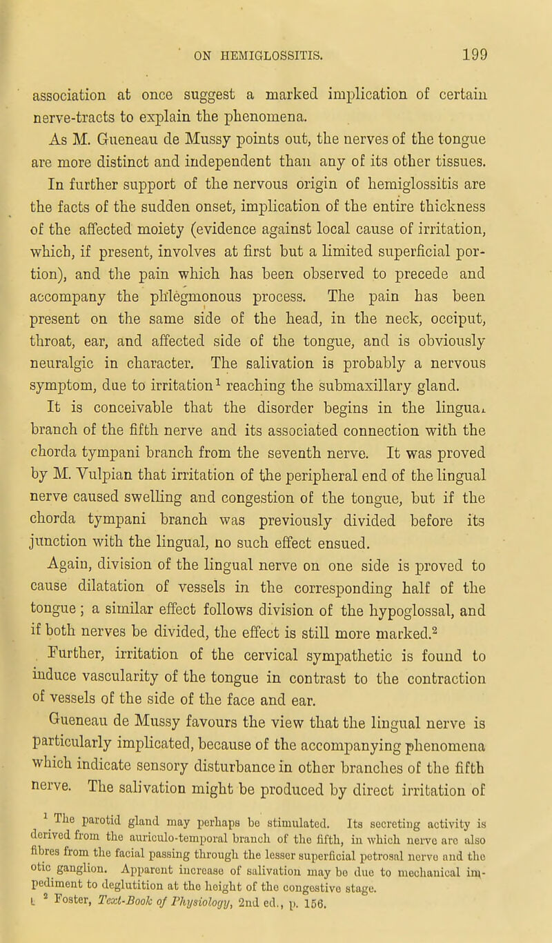 association at once suggest a marked implication of certain nerve-tracts to explain the phenomena. As M. Gueneau de Mussy points out, the nerves of the tongue are more distinct and independent than any of its other tissues. In further support of the nervous origin of hemiglossitis are the facts of the sudden onset, implication of the entire thickness of the affected moiety (evidence against local cause of irritation, which, if present, involves at first but a limited superficial por- tion), and the pain which has been observed to precede and accompany the phlegmonous process. The pain has been present on the same side of the head, in the neck, occiput, throat, ear, and affected side of the tongue, and is obviously neuralgic in character. The salivation is probably a nervous symptom, dae to irritation^ reaching the submaxillary gland. It is conceivable that the disorder begins in the linguai. branch of the fifth nerve and its associated connection with the chorda tympani branch from the seventh nerve. It was proved by M. Vulpian that irritation of the peripheral end of the lingual nerve caused swelling and congestion of the tongue, but if the chorda tympani branch was previously divided before its junction with the lingual, no such efi'ect ensued. Again, division of the lingual nerve on one side is proved to cause dilatation of vessels in the corresponding half of the tongue; a similar effect follows division of the hypoglossal, and if both nerves be divided, the effect is still more marked.^ . Further, irritation of the cervical sympathetic is found to induce vascularity of the tongue in contrast to the contraction of vessels of the side of the face and ear. Gueneau de Mussy favours the view that the lingual nerve is particularly implicated, because of the accompanying phenomena which indicate sensory disturbance in other branches of the fifth nerve. The salivation might be produced by direct irritation of 1 The parotid gland may perhaps be stimulated. Its secreting activity is derived from the auriculo-temporal branch of the fifth, in which neiTO arc also fibres from the facial passing through the lesser superficial petrosal ncrvo and the otic ganglion. Apparent increase of salivation may bo due to meclianical inv pediment to deglutition at the height of the congestive stage. L * Foster, Teoit-Book oj Thysiology, 2nded., p. 156.