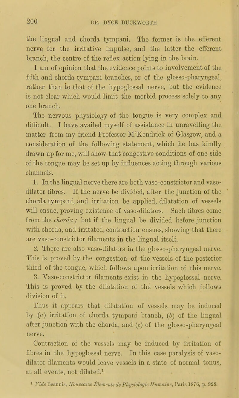 the liugual and chorda tympani. The former is the efferent nerve for the irritative imx^^ulse, and the latter the efferent branch, the centre oE the reflex action lying in the brain. I am of opinion that the evidence points to involvement of the fifth and chorda tympani branches, or of the glosso-pharyngeal, rather than to that of the hypoglossal nerve, but the evidence is not clear which would limit the morbid process solely to any one branch. The nervous physiology of the tongue is very complex and difficult. I have availed myself of assistance in unravelling the matter from my friend Professor M'^Kendrick of Glasgow, and a consideration of the following statement, which he has kindly drawn up for me, will show that congestive conditions of one side of the tongue may be set up by influences acting through various channels. 1. In the lingual nerve there are both vaso-constrictor and vaso- dilator fibres. If the nerve be divided, after the junction of the chorda tympani, and irritation be applied, dilatation of vessels will ensue, proving existence of vaso-dilators. Such fibres come horn the chorda; but if the liugual be divided before junction with chorda, and irritated, contraction ensues, showing that there are vaso-constrictor filaments in the lingual itself. 2. There are also vaso-dilators in the glosso-pharyngeal nerve. This is proved by the congestion of the vessels of the posterior third of the tongue, which follows upon irritation of this nerve. 3. Vaso-constrictor filaments exist in the hypoglossal nerve. This is p]'oved by the dilatation of the vessels which follows division of it. Thus it appears that dilatation of vessels may be induced by (a) irritation of chorda tympani branch, (h) of the lingual after junction with the chorda, and (c) of the glosso-pharyngeal nerve. Contraction of the vessels may be induced by irritation of fibres in the hypoglossal nerve. In this case paralysis of vaso- dilator filaments would leave vessels in a state of normal tonus, at all events, not dilated.^ ' Vide Beiiuuiu, A^'ouveaux IsHemcnis do Physiologic Humainc, Paris ] 876, p. 928.