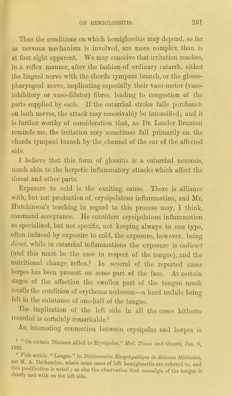 Thus the conditions on which heraiglossitis may depend, so far as nervous mechanism is involved, are more complex than is at first sight apparent. We may conceive that irritation reaches, in a reflex manner, after the fashion-of ordinary catarrh, either the lingual nerve with the chorda tympani branch, or the glosso- pharyngeal nerve, implicating especially their vaso-motor (vaso- inhibitory or vaso-dilator) fibres, leading to congestion of the parts supplied by each. If the catarrhal stroke falls perchance on both nerves, the attack may conceivably be intensified; and it is further worthy of consideration that, as Dr. Lauder Brunton reminds me, the irritation may sometimes fall primarily on the chorda tympani branch by the channel of the ear of the affected side. I believe that this form of glossitis is a catarrhal neurosis, much akin to the herpetic inflammatory attacks which affect the throat and other parts. Exposure to cold is the exciting cause. There is alliance with, but not production of, erysipelatous inflammation, and Mr, Hutchinson's teaching in regard to this process may, I think, command acceptance. He considers erysipelatous inflammation as specialised, but not specific, not keeping always to one type, often induced by exposure to cold, the exposure, however, being direct, while in catarrhal inflammations the exposure is indirect (and this must be the case in respect of the tongue), and the nutritional change reflex,^ In several of the reported cases herpes has been present on some part of the face. At certain stages of the aff'ection the swollen part of the tongue much recalls the condition of erythema nodosum—a hard nodule being felt in the substance of one-half of the tongue. The implication of the left side in all the cases hitherto recorded is certainly remarkable,^ An interesting connection between erysipelas and herpes is 1 », ' On certain Diseases allied to Erysipelas,' Med. Times and Oaxettc, Jan, 6, 1883, ^ Vide article  Langue  in Dictionnaire Encyclopidique de Sciences M6dical.cs, par M. A. Dochambre, where some cases of left hemiglossitis arc rcferrcil to, and tills predilection is noted ; as also tlie observation that nenralgia of the tongue is cluefly mot with on the left side.