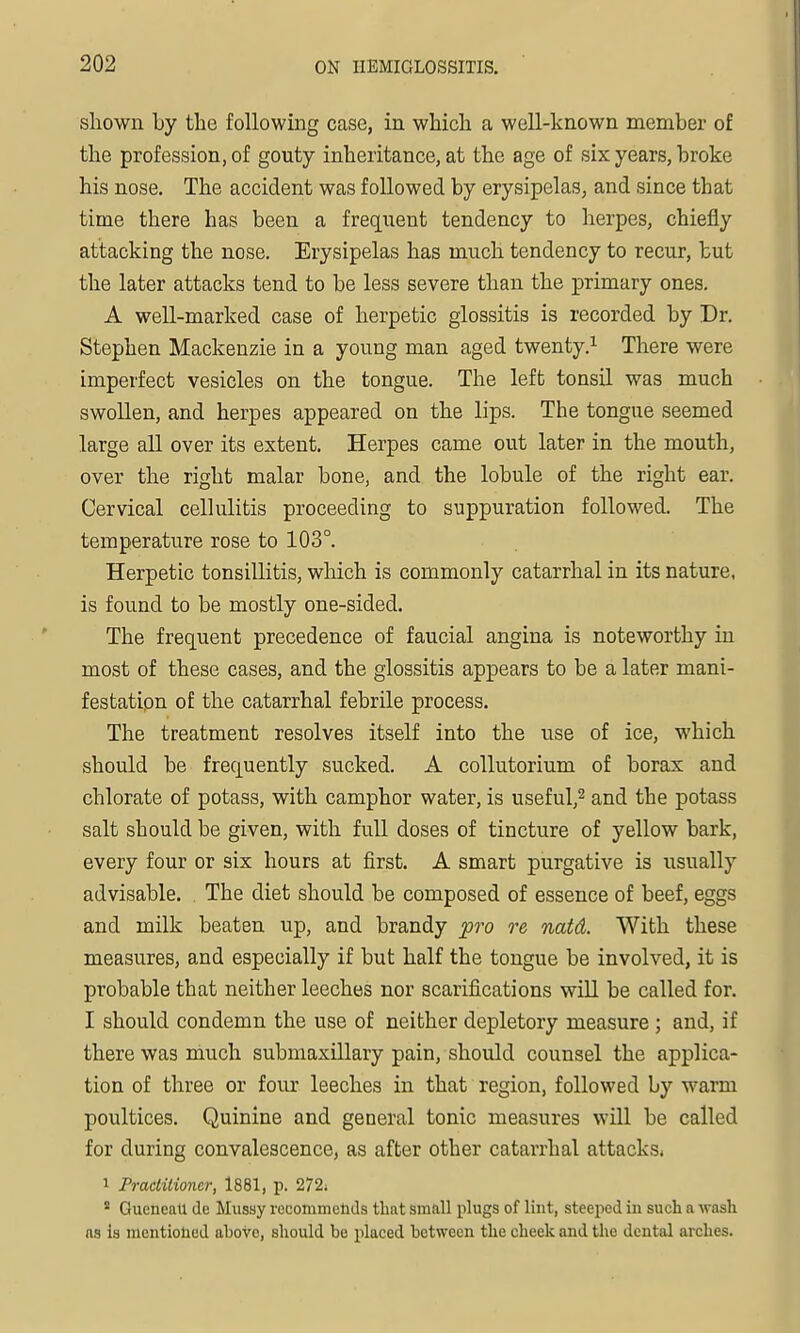shown by the followmg case, iu which a well-known member of the profession, of gouty inheritance, at the age of six years, broke his nose. The accident was followed by erysipelas, and since that time there has been a freqiient tendency to herpes, chiefly attacking the nose. Erysipelas has much tendency to recur, but the later attacks tend to be less severe than the primary ones. A well-marked case of herpetic glossitis is recorded by Dr. Stephen Mackenzie in a young man aged twenty.^ There were imperfect vesicles on the tongue. The left tonsil was much swollen, and herpes appeared on the lips. The tongue seemed large all over its extent. Herpes came out later in the mouth, over the right malar bone, and the lobule of the right ear. Cervical cellulitis proceeding to suppuration followed. The temperature rose to 103°. Herpetic tonsillitis, which is commonly catarrhal in its nature, is found to be mostly one-sided. The frequent precedence of faucial angina is noteworthy in most of these cases, and the glossitis appears to be a later mani- festatipn of the catarrhal febrile process. The treatment resolves itself into the use of ice, which should be frequently sucked. A collutorium of borax and chlorate of potass, with camphor water, is useful,^ and the potass salt should be given, with full doses of tincture of yellow bark, every four or six hours at first. A smart purgative is usually advisable. . The diet should be composed of essence of beef, eggs and milk beaten up, and brandy pro re natd. With these measures, and especially if but half the tongue be involved, it is probable that neither leeches nor scarifications will be called for. I should condemn the use of neither depletory measure ; and, if there was much submaxillary pain, should counsel the applica- tion of three or four leeches in that region, followed by warm poultices. Quinine and general tonic measures will be called for during convalescence, as after other catarrhal attacks. 1 Practitioner, 1881, p. 272i  Gueneall do Mussy rccommeticls that small plugs of lint, steeped in such a wash ns is mentiolicd above, should be placed between the cheek and the dental arches.