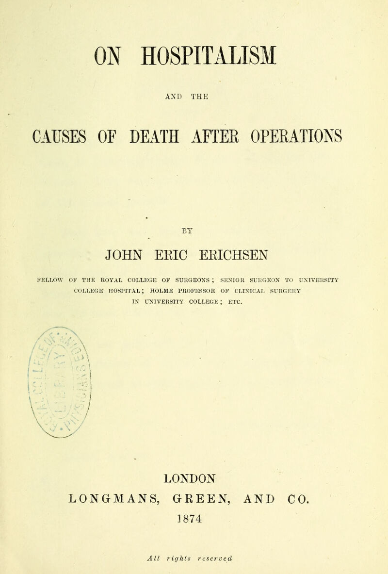 AND THE CAUSES OF DEATH AFTER OPERATIONS BY JOHN EEIC EEICHSEN FELLOW OK THE ROYAL COLLEGE OP SURGEONS ; SENIOR SURGEON TO UNIVERSITY COLLEGE HOSPITAL; HOLME PROFESSOR OF CLINICAL SURGERY IN' UNIVERSITY COLLEGE; ETC. LONDON LONGMANS, GREEN, AND CO. 1874 All I'ights reserved