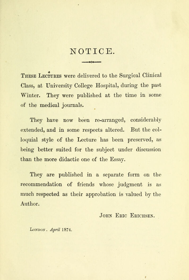 NOTICE. These Lectures were delivered to the Surgical Clinical Class, at University College Hospital, during the past Winter. They were published at the time in some of the medical journals. They have now been re-arranged, considerably extended, and in some respects altered. But the col- loquial style of the Lecture has been preserved, as being better suited for the subject under discussion than the more didactic one of the Essay. They are published in a separate form on the recommendation of friends whose judgment is as much respected as their approbation is valued by the Author. John Eric Erichsen. London. April 1874.