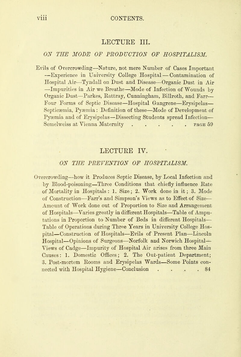 LECTURE III. ON THE MODE OF PRODUCTION OF HOSPITALISM. Evils of Overcrowding—Nature, not mere Number of Cases Important —Experience in University College Hospital — Contamination of Hospital Air—Tyndall on Dust and Disease—Organic Dust in Air —Impurities in Air we Breathe—Mode of Infection of Wounds by Organic Dust—Parkes, Rattray, Cunningham, Billroth, and Farr— Four Forms of Septic Disease—Hospital Gangrene—Erysipelas— Septicaemia, Pyaemia : Definition of these—Mode of Development of Pyaemia and of Erysipelas—Dissecting Students spread Infection— Semelweiss at Vienna Maternity ..... page 59 LECTURE IV. ON THE PREVENTION OF HOSPITALISM. Overcrowding—how it Produces Septic Disease, by Local Infection and by Blood-poisoning—Three Conditions that chiefly influence Rate of Mortality in Hospitals: 1. Size; 2. Work done in it; 3. Mode of Construction—Farr's and Simpson's Views as to Effect of Size— Amount of Work done out of Proportion to Size and Arrangement of Hospitals—Varies greatly in different Hospitals—Table of Ampu- tations in Proportion to Number of Beds in different Hospitals— Table of Operations during Three Years in University College Hos- pital—Construction of Hospitals—Evils of Present Plan—Lincoln Hospital—Opinions of Surgeons—Norfolk and Norwich Hospital— Views of Cadge—Impurity of Hospital Air arises from three Main Causes: 1. Domestic Offices; 2. The Out-patient Department; 3. Post-mortem Rooms and Erysipelas Wards—Some Points con- nected with Hospital Hygiene—Conclusion . . . .84
