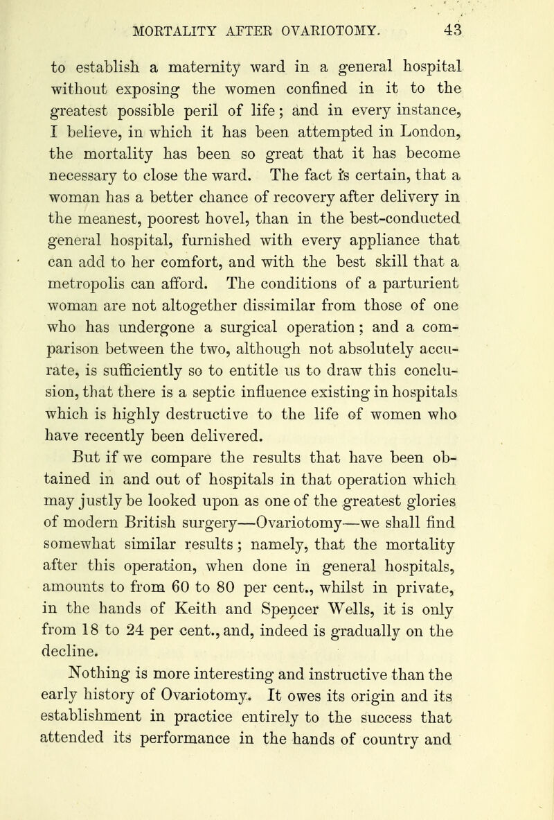 to establish a maternity ward in a general hospital without exposing the women confined in it to the greatest possible peril of life; and in every instance, I believe, in which it has been attempted in London, the mortality has been so great that it has become necessary to close the ward. The fact i's certain, that a woman has a better chance of recovery after delivery in the meanest, poorest hovel, than in the best-conducted general hospital, furnished with every appliance that can add to her comfort, and with the best skill that a metropolis can afford. The conditions of a parturient woman are not altogether dissimilar from those of one who has undergone a surgical operation ; and a com- parison between the two, although not absolutely accu- rate, is sufficiently so to entitle us to draw this conclu- sion, that there is a septic influence existing in hospitals which is highly destructive to the life of women who have recently been delivered. But if we compare the results that have been ob- tained in and out of hospitals in that operation which may justly be looked upon as one of the greatest glories of modern British surgery—Ovariotomy—we shall find somewhat similar results ; namely, that the mortality after this operation, when done in general hospitals, amounts to from 60 to 80 per cent., whilst in private, in the hands of Keith and Spencer Wells, it is only from 18 to 24 per cent., and, indeed is gradually on the decline. Nothing is more interesting and instructive than the early history of Ovariotomy. It owes its origin and its establishment in practice entirely to the success that attended its performance in the hands of country and