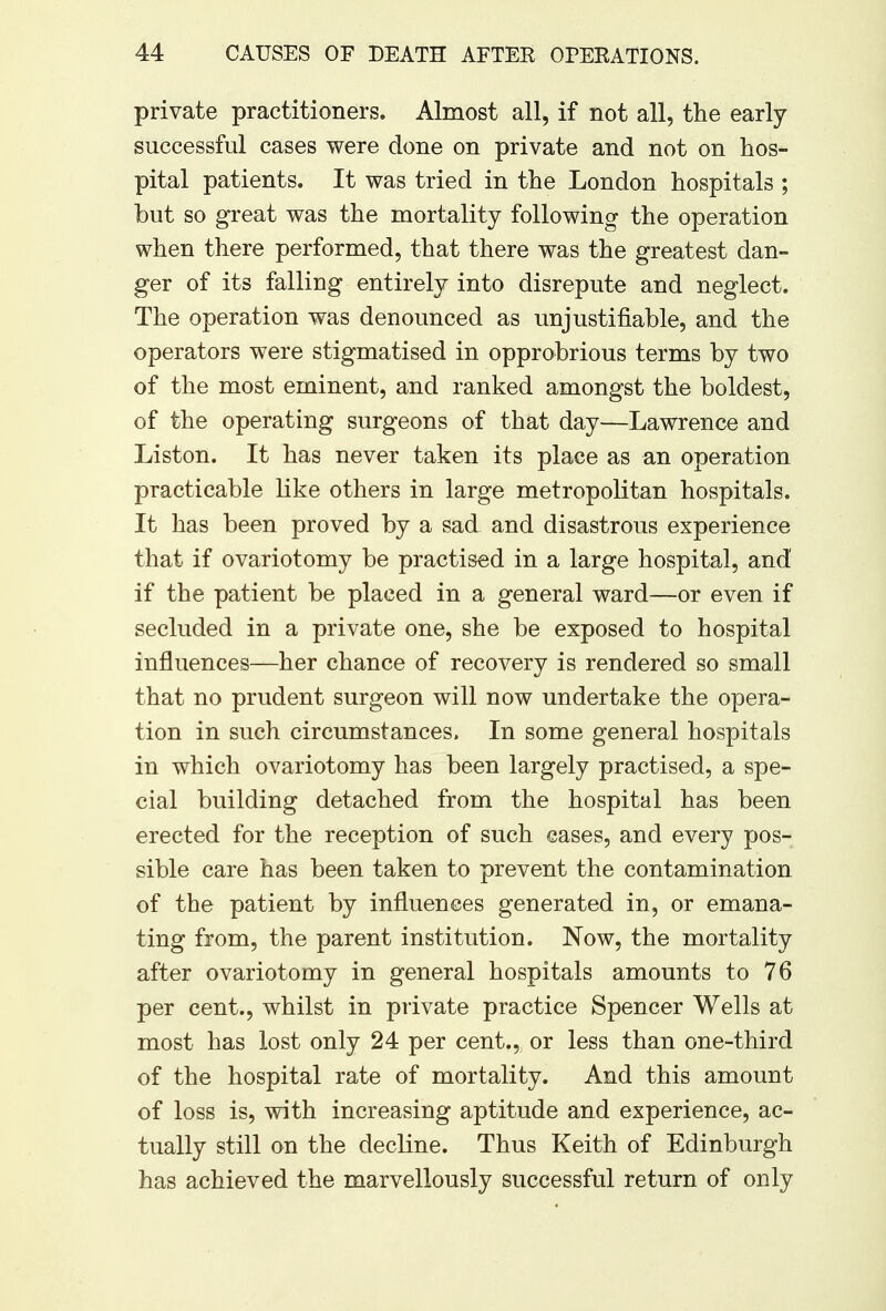 private practitioners. Almost all, if not all, the early successful cases were done on private and not on hos- pital patients. It was tried in the London hospitals ; but so great was the mortality following the operation when there performed, that there was the greatest dan- ger of its falling entirely into disrepute and neglect. The operation was denounced as unjustifiable, and the operators were stigmatised in opprobrious terms by two of the most eminent, and ranked amongst the boldest, of the operating surgeons of that day—Lawrence and Liston. It has never taken its place as an operation practicable like others in large metropolitan hospitals. It has been proved by a sad and disastrous experience that if ovariotomy be practised in a large hospital, and if the patient be placed in a general ward—or even if secluded in a private one, she be exposed to hospital influences—her chance of recovery is rendered so small that no prudent surgeon will now undertake the opera- tion in such circumstances. In some general hospitals in which ovariotomy has been largely practised, a spe- cial building detached from the hospital has been erected for the reception of such eases, and every pos- sible care has been taken to prevent the contamination of the patient by influences generated in, or emana- ting from, the parent institution. Now, the mortality after ovariotomy in general hospitals amounts to 76 per cent., whilst in private practice Spencer Wells at most has lost only 24 per cent., or less than one-third of the hospital rate of mortality. And this amount of loss is, with increasing aptitude and experience, ac- tually still on the decline. Thus Keith of Edinburgh has achieved the marvellously successful return of only