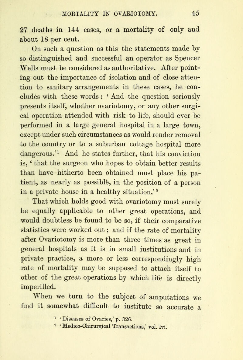 27 deaths in 144 cases, or a mortality of only and about 18 per cent. On such a question as this the statements made by so distinguished and successful an operator as Spencer Wells must be considered as authoritative. After point- ing out the importance of isolation and of close atten- tion to sanitary arrangements in these cases, he con- cludes with these words : 6 And the question seriously presents itself, whether ovariotomy, or any other surgi- cal operation attended with risk to life, should ever be performed in a large general hospital in a large town, except under such circumstances as would render removal to the country or to a suburban cottage hospital more dangerous.'1 And he states further, that his conviction is, 4 that the surgeon who hopes to obtain better results than have hitherto been obtained must place his pa- tient, as nearly as possible, in the position of a person in a private house in a healthy situation.'2 That which holds good with ovariotomy must surely be equally applicable to other great operations, and would doubtless be found to be so, if their comparative statistics were worked out; and if the rate of mortality after Ovariotomy is more than three times as great in general hospitals as it is in small institutions and in private practice, a more or less correspondingly high rate of mortality may be supposed to attach itself to other of the great operations by which life is directly imperilled. When we turn to the subject of amputations we find it somewhat difficult to institute so accurate a 1 ' Diseases of Ovaries/ p. 326. 2 ' Medico-Chirurgical Transactions,' vol. lvi.