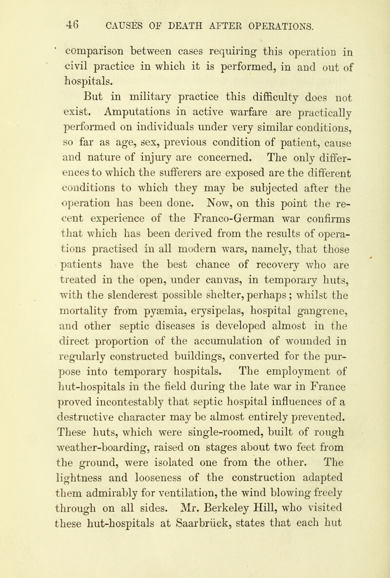 ' comparison between cases requiring this operation in civil practice in which it is performed, in and out of hospitals. But in military practice this difficulty does not exist. Amputations in active warfare are practically performed on individuals under very similar conditions, so far as age, sex, previous condition of patient, cause and nature of injury are concerned. The only differ- ences to which the sufferers are exposed are the different conditions to which they may be subjected after the operation has been done. Now, on this point the re- cent experience of the Franco-German war confirms that which has been derived from the results of opera- tions practised in all modern wars, namely, that those patients have the best chance of recovery who are treated in the open, under canvas, in temporary huts, with the slenderest possible shelter, perhaps; whilst the mortality from pyaemia, erysipelas, hospital gangrene, and other septic diseases is developed almost in the direct proportion of the accumulation of wounded in regularly constructed buildings, converted for the pur- pose into temporary hospitals. The employment of hut-hospitals in the field during the late war in France proved incontestably that septic hospital influences of a destructive character may be almost entirely prevented. These huts, which were single-roomed, built of rough weather-boarding, raised on stages about two feet from the ground, were isolated one from the other. The lightness and looseness of the construction adapted them admirably for ventilation, the wind blowing freely through on all sides. Mr. Berkeley Hill, who visited these hut-hospitals at Saarbriick, states that each hut