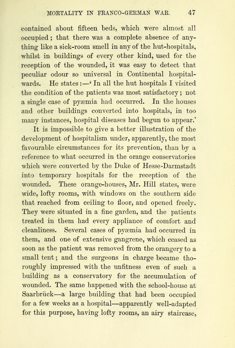 contained about fifteen beds, which were almost all occupied; that there was a complete absence of any- thing like a sick-room smell in any of the hut-hospitals, whilst in buildings of every other kind, used for the reception of the wounded, it was easy to detect that peculiar odour so universal in Continental hospital- wards. He states :—6 In all the hut hospitals I visited the condition of the patients was most satisfactory; not a single case of pyaemia had occurred. In the houses and other buildings converted into hospitals, in too many instances, hospital diseases had begun to appear.' It is impossible to give a better illustration of the development of hospitalism under, apparently, the most favourable circumstances for its prevention, than by a reference to what occurred in the orange conservatories which were converted by the Duke of Hesse-Darmstadt into temporary hospitals for the reception of the wounded. These orange-houses, Mr. Hill states, were wide, lofty rooms, with windows on the southern side that reached from ceiling to floor, and opened freely. They were situated in a fine garden, and the patients treated in them had every appliance of comfort and cleanliness. Several cases of pyaemia had occurred in them, and one of extensive gangrene, which ceased as soon as the patient was removed from the orangery to a small tent; and the surgeons in charge became tho- roughly impressed with the unfitness even of such a building as a conservatory for the accumulation of wounded. The same happened with the school-house at Saarbruck—a large building that had been occupied for a few weeks as a hospital—apparently well-adapted for this purpose, having lofty rooms, an airy staircase,