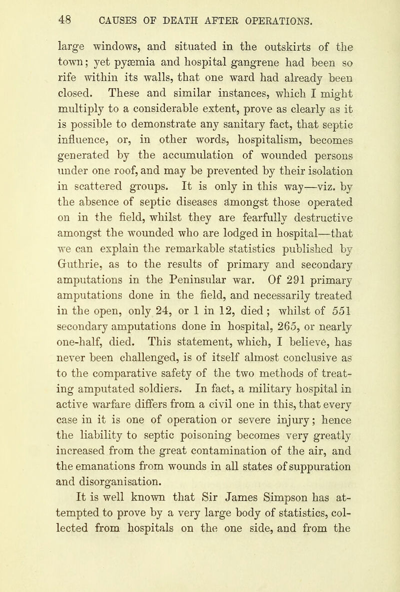 large windows, and situated in the outskirts of the town; yet pyaemia and hospital gangrene had been so rife within its walls, that one ward had already been closed. These and similar instances, which I might multiply to a considerable extent, prove as clearly as it is possible to demonstrate any sanitary fact, that septic influence, or, in other words, hospitalism, becomes generated by the accumulation of wounded persons under one roof, and may be prevented by their isolation in scattered groups. It is only in this way—viz. by the absence of septic diseases amongst those operated on in the field, whilst they are fearfully destructive amongst the wounded who are lodged in hospital—that we can explain the remarkable statistics published by Gruthrie, as to the results of primary and secondary amputations in the Peninsular war. Of 291 primary amputations done in the field, and necessarily treated in the open, only 24, or 1 in 12, died; whilst of 551 secondary amputations done in hospital, 265, or nearly one-half, died. This statement, which, I believe, has never been challenged, is of itself almost conclusive as to the comparative safety of the two methods of treat- ing amputated soldiers. In fact, a military hospital in active warfare differs from a civil one in this, that every case in it is one of operation or severe injury; hence the liability to septic poisoning becomes very greatly increased from the great contamination of the air, and the emanations from wounds in all states of suppuration and disorganisation. It is well known that Sir James Simpson has at- tempted to prove by a very large body of statistics, col- lected from hospitals on the one side, and from the