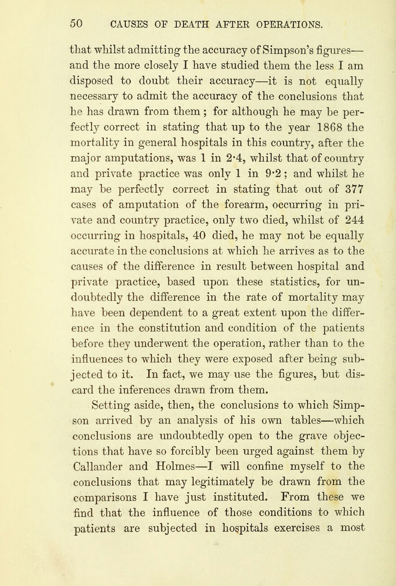 that whilst admitting the accuracy of Simpson's figures— and the more closely I have studied them the less I am disposed to doubt their accuracy—it is not equally necessary to admit the accuracy of the conclusions that he has drawn from them; for although he may be per- fectly correct in stating that up to the year 1868 the mortality in general hospitals in this country, after the major amputations, was 1 in 2*4, whilst that of country and private practice was only 1 in 9*2 ; and whilst he may be perfectly correct in stating that out of 377 cases of amputation of the forearm, occurring in pri- vate and country practice, only two died, whilst of 244 occurring in hospitals, 40 died, he may not be equally accurate in the conclusions at which he arrives as to the causes of the difference in result between hospital and private practice, based upon these statistics, for un- doubtedly the difference in the rate of mortality may have been dependent to a great extent upon the differ- ence in the constitution and condition of the patients before they underwent the operation, rather than to the influences to which they were exposed after being sub- jected to it. In fact, we may use the figures, but dis- card the inferences drawn from them. Setting aside, then, the conclusions to which Simp- son arrived by an analysis of his own tables—which conclusions are undoubtedly open to the grave objec- tions that have so forcibly been urged against them by Callander and Holmes—I will confine myself to the conclusions that may legitimately be drawn from the comparisons I have just instituted. From these we find that the influence of those conditions to which patients are subjected in hospitals exercises a most