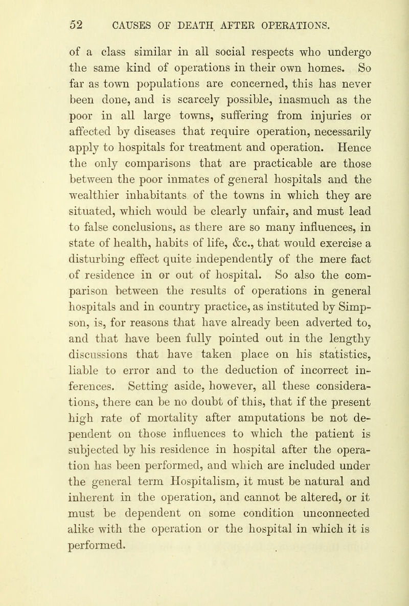 of a class similar in all social respects who undergo the same kind of operations in their own homes. So far as town populations are concerned, this has never been done, and is scarcely possible, inasmuch as the poor in all large towns, suffering from injuries or affected by diseases that require operation, necessarily apply to hospitals for treatment and operation. Hence the only comparisons that are practicable are those between the poor inmates of general hospitals and the wealthier inhabitants of the towns in which they are situated, which would be clearly unfair, and must lead to false conclusions, as there are so many influences, in state of health, habits of life, &c, that would exercise a disturbing effect quite independently of the mere fact of residence in or out of hospital. So also the com- parison between the results of operations in general hospitals and in country practice, as instituted by Simp- son, is, for reasons that have already been adverted to, and that have been fully pointed out in the lengthy discussions that have taken place on his statistics, liable to error and to the deduction of incorrect in- ferences. Setting aside, however, all these considera- tions, there can be no doubt of this, that if the present high rate of mortality after amputations be not de- pendent on those influences to which the patient is subjected by his residence in hospital after the opera- tion has been performed, and which are included under the general term Hospitalism, it must be natural and inherent in the operation, and cannot be altered, or it must be dependent on some condition unconnected alike with the operation or the hospital in which it is performed.