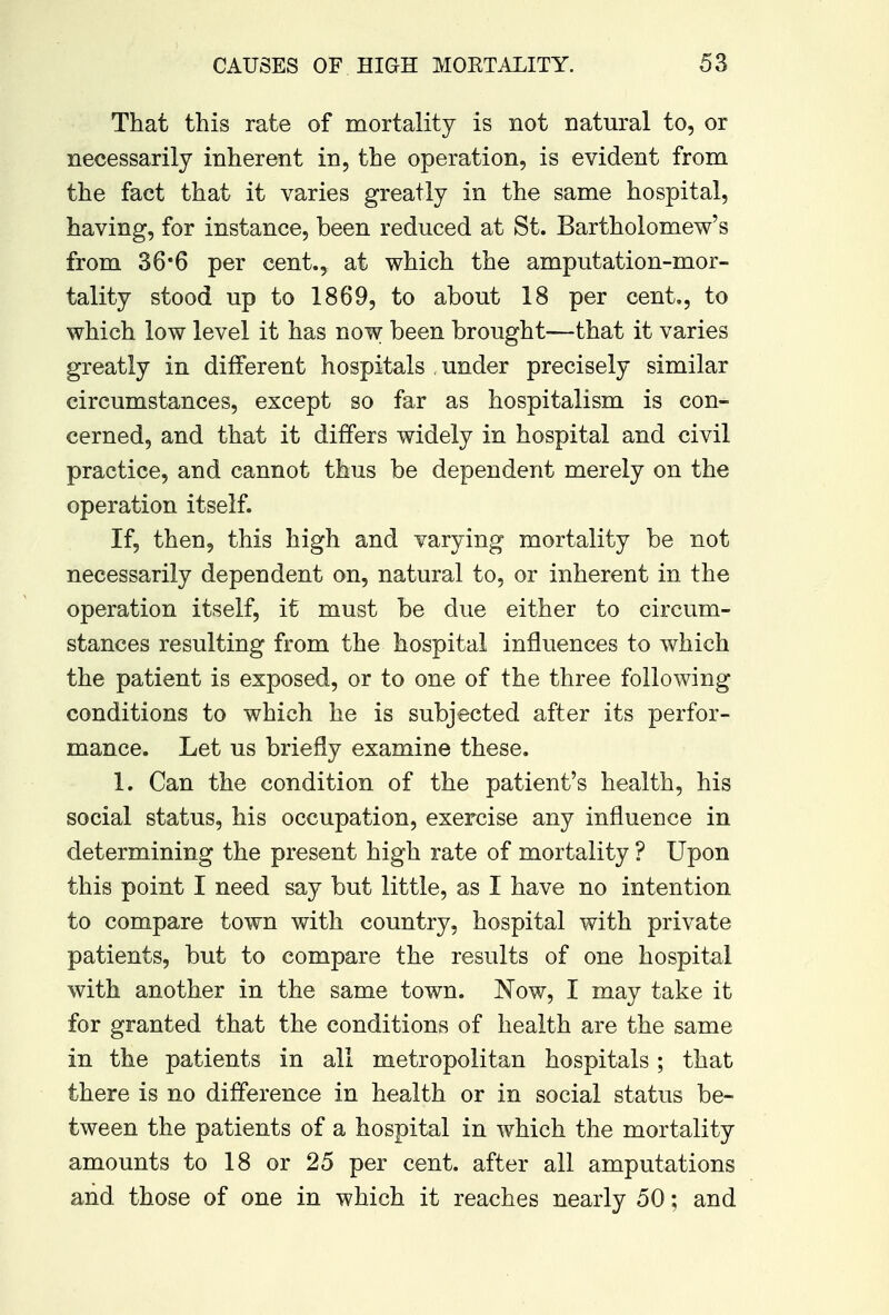 That this rate of mortality is not natural to, or necessarily inherent in, the operation, is evident from the fact that it varies greatly in the same hospital, having, for instance, been reduced at St. Bartholomew's from 36*6 per cent., at which the amputation-mor- tality stood up to 1869, to about 18 per cent., to which low level it has now been brought—that it varies greatly in different hospitals under precisely similar circumstances, except so far as hospitalism is con- cerned, and that it differs widely in hospital and civil practice, and cannot thus be dependent merely on the operation itself. If, then, this high and varying mortality be not necessarily dependent on, natural to, or inherent in the operation itself, it must be due either to circum- stances resulting from the hospital influences to which the patient is exposed, or to one of the three following conditions to which he is subjected after its perfor- mance. Let us briefly examine these. 1. Can the condition of the patient's health, his social status, his occupation, exercise any influence in determining the present high rate of mortality ? Upon this point I need say but little, as I have no intention to compare town with country, hospital with private patients, but to compare the results of one hospital with another in the same town. Now, I may take it for granted that the conditions of health are the same in the patients in all metropolitan hospitals; that there is no difference in health or in social status be- tween the patients of a hospital in which the mortality amounts to 18 or 25 per cent, after all amputations and those of one in which it reaches nearly 50; and